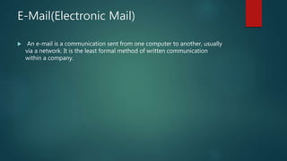 E-Mail(Electronic Mail)
 An e-mail is a communication sent from one computer to another, usually
via a network. It is the least formal method of written communication
within a company.
 