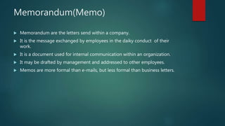 Memorandum(Memo)
 Memorandum are the letters send within a company.
 It is the message exchanged by employees in the daiky conduct of their
work.
 It is a document used for internal communication within an organization.
 It may be drafted by management and addressed to other employees.
 Memos are more formal than e-mails, but less formal than business letters.
 