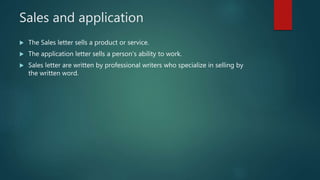 Sales and application
 The Sales letter sells a product or service.
 The application letter sells a person’s ability to work.
 Sales letter are written by professional writers who specialize in selling by
the written word.
 