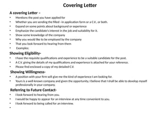 Covering Letter
A covering Letter –
• Mentions the post you have applied for
• Whether you are sending the filled –in application form or a C.V., or both.
• Expand on some points about background or experience
• Emphasize the candidate’s interest in the job and suitability for it.
• Show some knowledge of the company
• Why you would like to be employed by the company
• That you look forward to hearing from them
• Examples:
Showing Eligibility-
• I have the requisite qualifications and experience to be a suitable candidate for the post.
• A C.V. giving the details of my qualifications and experience is attached for your reference.
• Please find enclosed a copy of my detailed C.V.
Showing Willingness-
• A position with your firm will give me the kind of experience I am looking for.
• Yours is a well-known company and given the opportunity, I believe that I shall be able to develop myself
professionally in your company.
Referring to Future Contact-
• I look forward to hearing from you.
• I would be happy to appear for an interview at any time convenient to you.
• I look forward to being called for an interview.
•
 