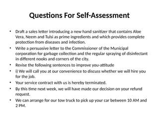Questions For Self-Assessment
• Draft a sales letter introducing a new hand sanitizer that contains Aloe
Vera, Neem and Tulsi as prime ingredients and which provides complete
protection from diseases and infection.
• Write a persuasive letter to the Commissioner of the Municipal
corporation for garbage collection and the regular spraying of disinfectant
in different nooks and corners of the city.
• Revise the following sentences to improve you-attitude
• i) We will call you at our convenience to discuss whether we will hire you
for the job.
• Your service contract with us is hereby terminated.
• By this time next week, we will have made our decision on your refund
request.
• We can arrange for our tow truck to pick up your car between 10 AM and
2 PM.
 