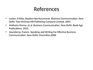 References
• Locker, O Kitty, Stephen Kyo Kaczmarek. Business Communication. New
Delhi: Tata McGraw-Hill Publishing Company Limited, 2007.
• Malhotra Prerna, et al. Business Communication. New Delhi: Book Age
Publications, 2015.
• Soundarraj, Francis. Speaking and Writing For Effective Business
Communication. New Delhi: Macmillan,2008.
 
