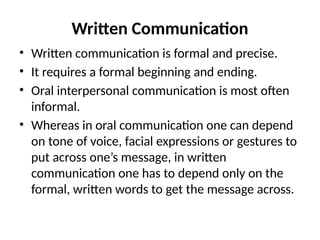 Written Communication
• Written communication is formal and precise.
• It requires a formal beginning and ending.
• Oral interpersonal communication is most often
informal.
• Whereas in oral communication one can depend
on tone of voice, facial expressions or gestures to
put across one’s message, in written
communication one has to depend only on the
formal, written words to get the message across.
 