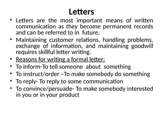Letters
• Letters are the most important means of written
communication as they become permanent records
and can be referred to in future.
• Maintaining customer relations, handling problems,
exchange of information, and maintaining goodwill
requires skillful letter writing.
• Reasons for writing a formal letter:
• To inform-To tell someone about something
• To instruct/order –To make somebody do something
• To reply- To reply to some communication
• To convince/persuade- To make somebody interested
in you or in your product
 