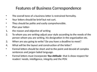 Features of Business Correspondence
• The overall tone of a business letter is restrained formality.
• Your letters should be brief but not curt.
• They should be polite and easily comprehensible.
• Plan your letter-
1. the reason and objective of writing
2. To whom you are writing-adjust your style according to the needs of the
person whom you are writing, his designation in the organization etc.
3. When are you going to write? Do you have a deadline to meet?
4. What will be the layout and construction of the letter?
• Formal letters should be short and to the point and devoid of complex
sentences and jargon laded language.
• Formal letters must incorporate You-Attitude- that is show respect for
readers’ needs, intelligence, integrity and the POV.
 