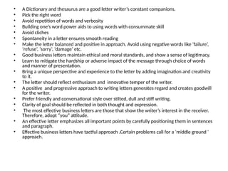 • A Dictionary and thesaurus are a good letter writer’s constant companions.
• Pick the right word
• Avoid repetition of words and verbosity
• Building one’s word power aids to using words with consummate skill
• Avoid cliches
• Spontaneity in a letter ensures smooth reading
• Make the letter balanced and positive in approach. Avoid using negative words like ‘failure’,
‘refuse’, ‘sorry’, ‘damage’ etc.
• Good business letters maintain ethical and moral standards, and show a sense of legitimacy.
• Learn to mitigate the hardship or adverse impact of the message through choice of words
and manner of presentation.
• Bring a unique perspective and experience to the letter by adding imagination and creativity
to it.
• The letter should reflect enthusiasm and innovative temper of the writer.
• A positive and progressive approach to writing letters generates regard and creates goodwill
for the writer.
• Prefer friendly and conversational style over stilted, dull and stiff writing.
• Clarity of goal should be reflected in both thought and expression.
• The most effective business letters are those that show the writer’s interest in the receiver.
Therefore, adopt “you” attitude.
• An effective letter emphasizes all important points by carefully positioning them in sentences
and paragraph.
• Effective business letters have tactful approach .Certain problems call for a ‘middle ground ‘
approach.
 