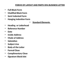 FORMS OF LAYOUT AND PARTS OFA BUSINESS LETTER
• Full Block Form
• Modified Block Form
• Semi Indented Form
• Hanging Indention Form
• Standard Elements
• Heading or Letterhead
• Reference Number
• Date
• Inside Address
• Mode of Address
• Salutation
• Subject Line
• Body of the Letter
• Formal Close
• Complimentary Close
• Signature block/slot
 
