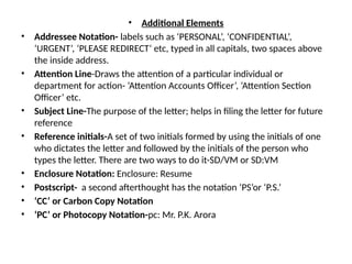• Additional Elements
• Addressee Notation- labels such as ‘PERSONAL’, ‘CONFIDENTIAL’,
‘URGENT’, ‘PLEASE REDIRECT’ etc, typed in all capitals, two spaces above
the inside address.
• Attention Line-Draws the attention of a particular individual or
department for action- ‘Attention Accounts Officer’, ‘Attention Section
Officer’ etc.
• Subject Line-The purpose of the letter; helps in filing the letter for future
reference
• Reference initials-A set of two initials formed by using the initials of one
who dictates the letter and followed by the initials of the person who
types the letter. There are two ways to do it-SD/VM or SD:VM
• Enclosure Notation: Enclosure: Resume
• Postscript- a second afterthought has the notation ‘PS’or ‘P.S.’
• ‘CC’ or Carbon Copy Notation
• ‘PC’ or Photocopy Notation-pc: Mr. P.K. Arora
 