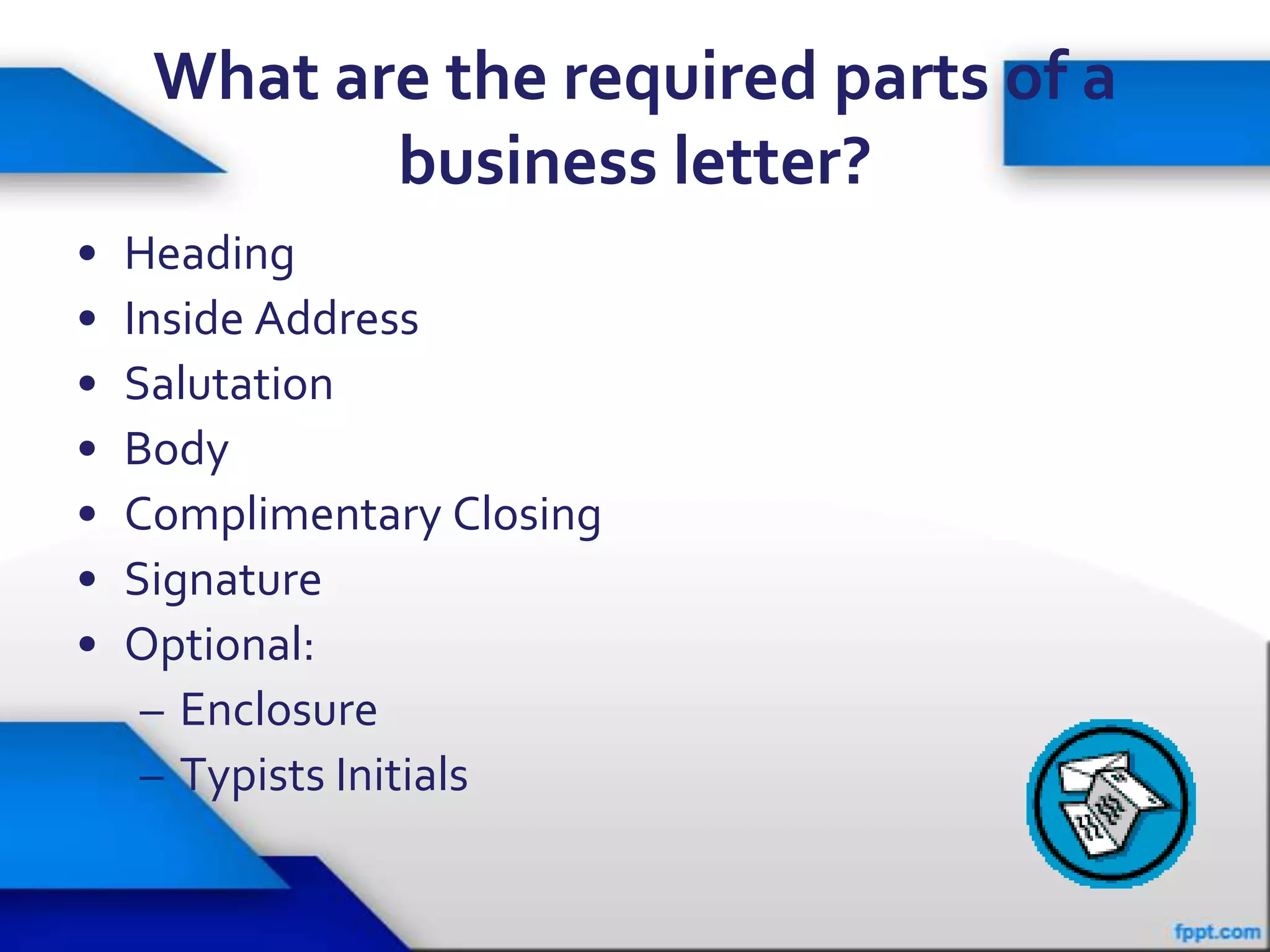 What are the required parts of a
            business letter?
•   Heading
•   Inside Address
•   Salutation
•   Body
•   Complimentary Closing
•   Signature
•   Optional:
     – Enclosure
     – Typists Initials
 
