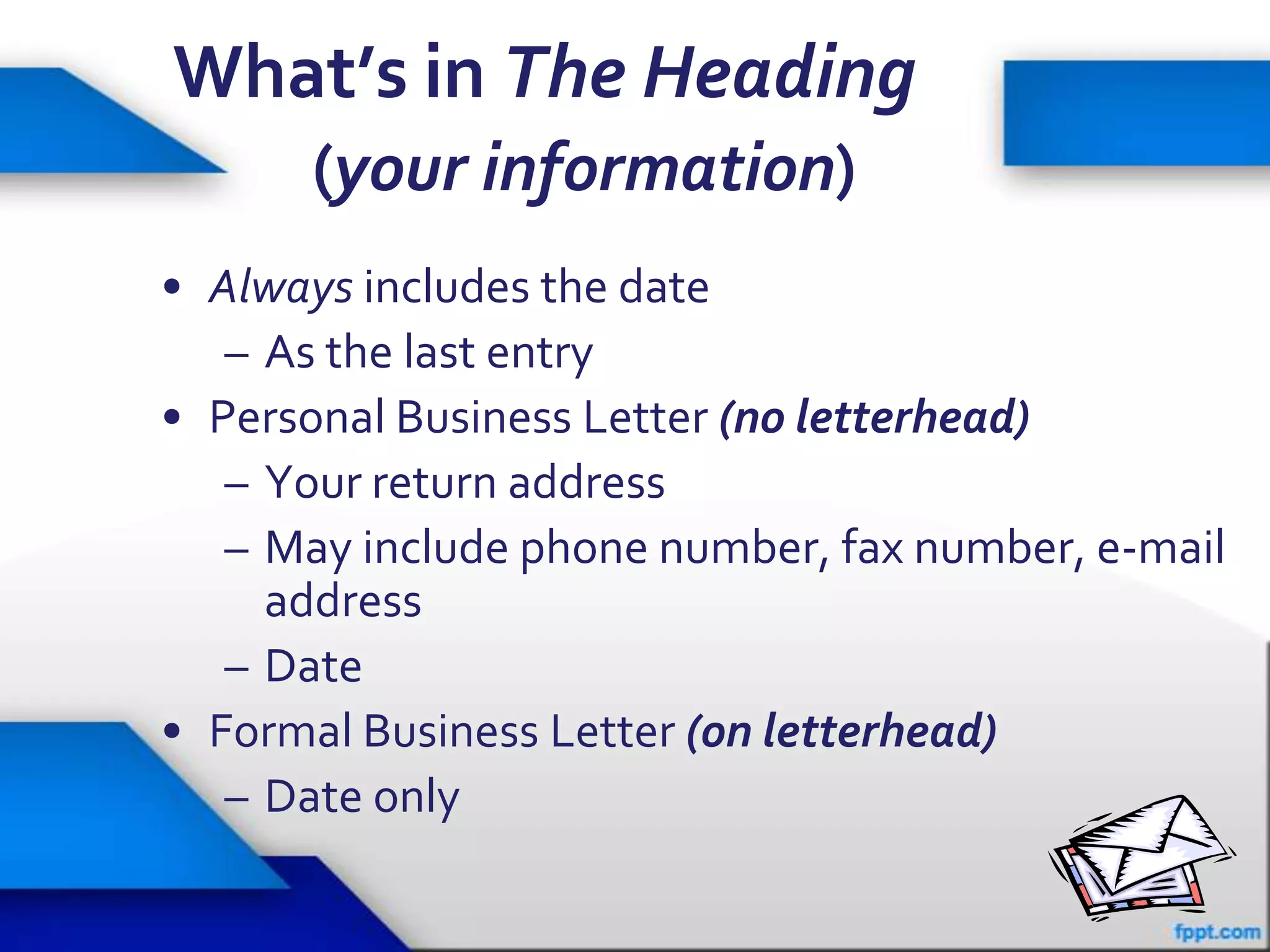 What’s in The Heading
      (your information)
• Always includes the date
   – As the last entry
• Personal Business Letter (no letterhead)
   – Your return address
   – May include phone number, fax number, e-mail
     address
   – Date
• Formal Business Letter (on letterhead)
   – Date only
                                              20
 