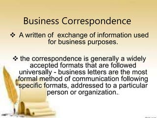 Business Correspondence
 A written of exchange of information used
for business purposes.
 the correspondence is generally a widely
accepted formats that are followed
universally - business letters are the most
formal method of communication following
specific formats, addressed to a particular
person or organization..
 