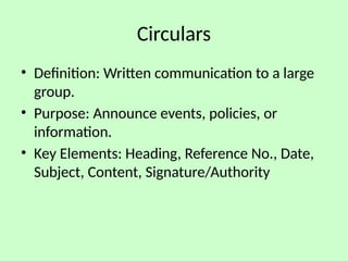 Circulars
• Definition: Written communication to a large
group.
• Purpose: Announce events, policies, or
information.
• Key Elements: Heading, Reference No., Date,
Subject, Content, Signature/Authority
 