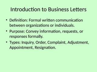 Introduction to Business Letters
• Definition: Formal written communication
between organizations or individuals.
• Purpose: Convey information, requests, or
responses formally.
• Types: Inquiry, Order, Complaint, Adjustment,
Appointment, Resignation.
 
