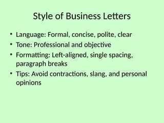 Style of Business Letters
• Language: Formal, concise, polite, clear
• Tone: Professional and objective
• Formatting: Left-aligned, single spacing,
paragraph breaks
• Tips: Avoid contractions, slang, and personal
opinions
 