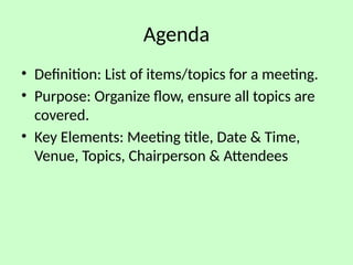 Agenda
• Definition: List of items/topics for a meeting.
• Purpose: Organize flow, ensure all topics are
covered.
• Key Elements: Meeting title, Date & Time,
Venue, Topics, Chairperson & Attendees
 