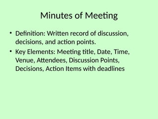 Minutes of Meeting
• Definition: Written record of discussion,
decisions, and action points.
• Key Elements: Meeting title, Date, Time,
Venue, Attendees, Discussion Points,
Decisions, Action Items with deadlines
 