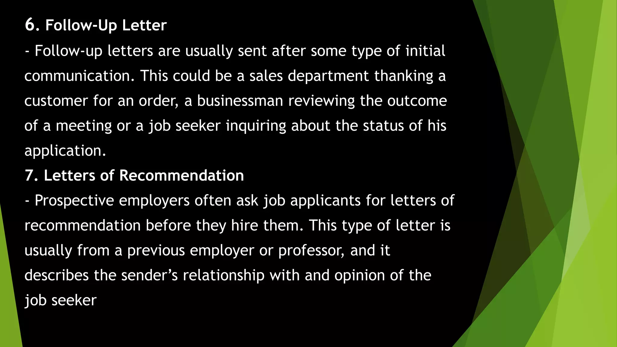 6. Follow-Up Letter
- Follow-up letters are usually sent after some type of initial
communication. This could be a sales department thanking a
customer for an order, a businessman reviewing the outcome
of a meeting or a job seeker inquiring about the status of his
application.
7. Letters of Recommendation
- Prospective employers often ask job applicants for letters of
recommendation before they hire them. This type of letter is
usually from a previous employer or professor, and it
describes the sender’s relationship with and opinion of the
job seeker
 