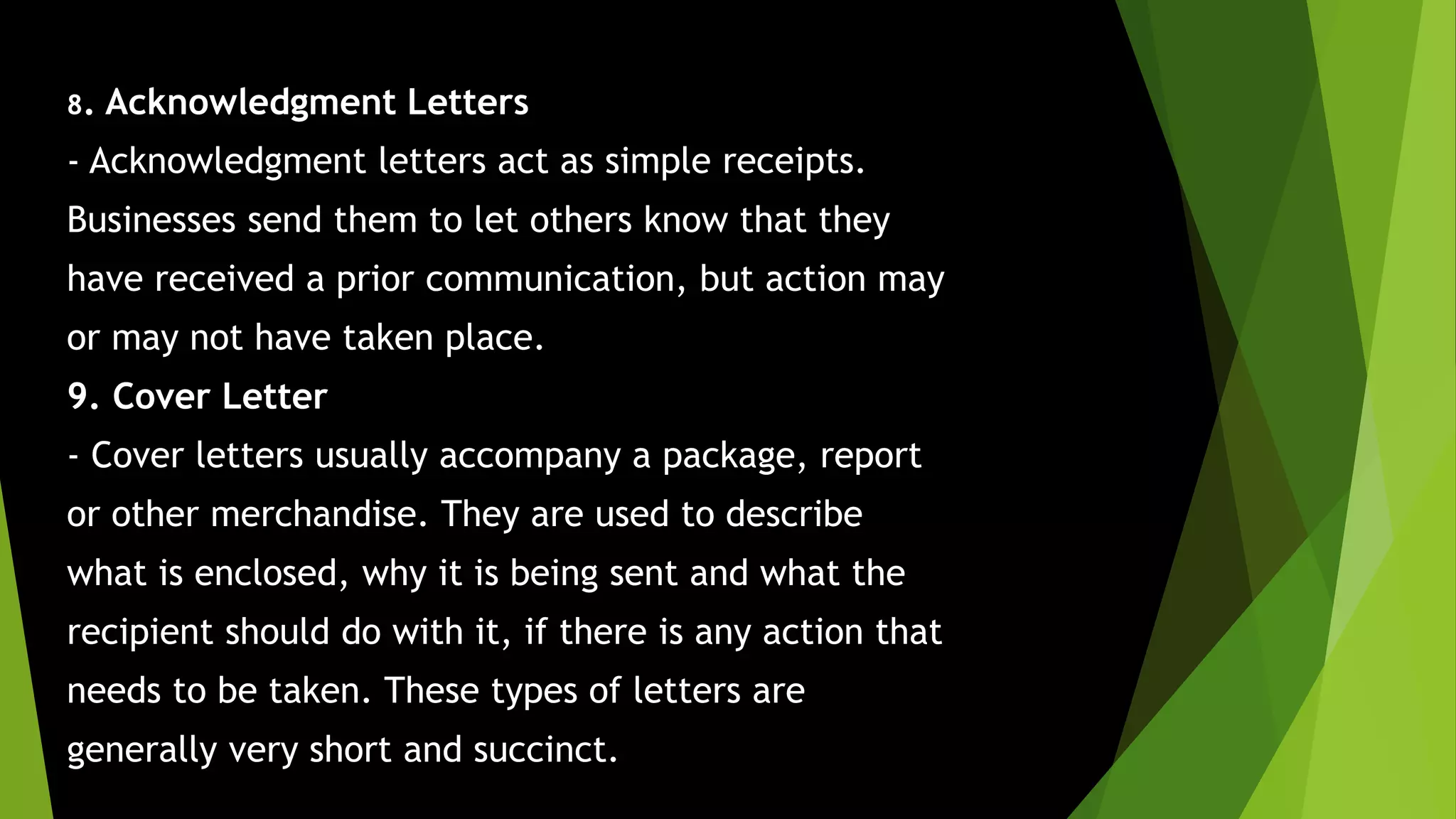 8. Acknowledgment Letters
- Acknowledgment letters act as simple receipts.
Businesses send them to let others know that they
have received a prior communication, but action may
or may not have taken place.
9. Cover Letter
- Cover letters usually accompany a package, report
or other merchandise. They are used to describe
what is enclosed, why it is being sent and what the
recipient should do with it, if there is any action that
needs to be taken. These types of letters are
generally very short and succinct.
 