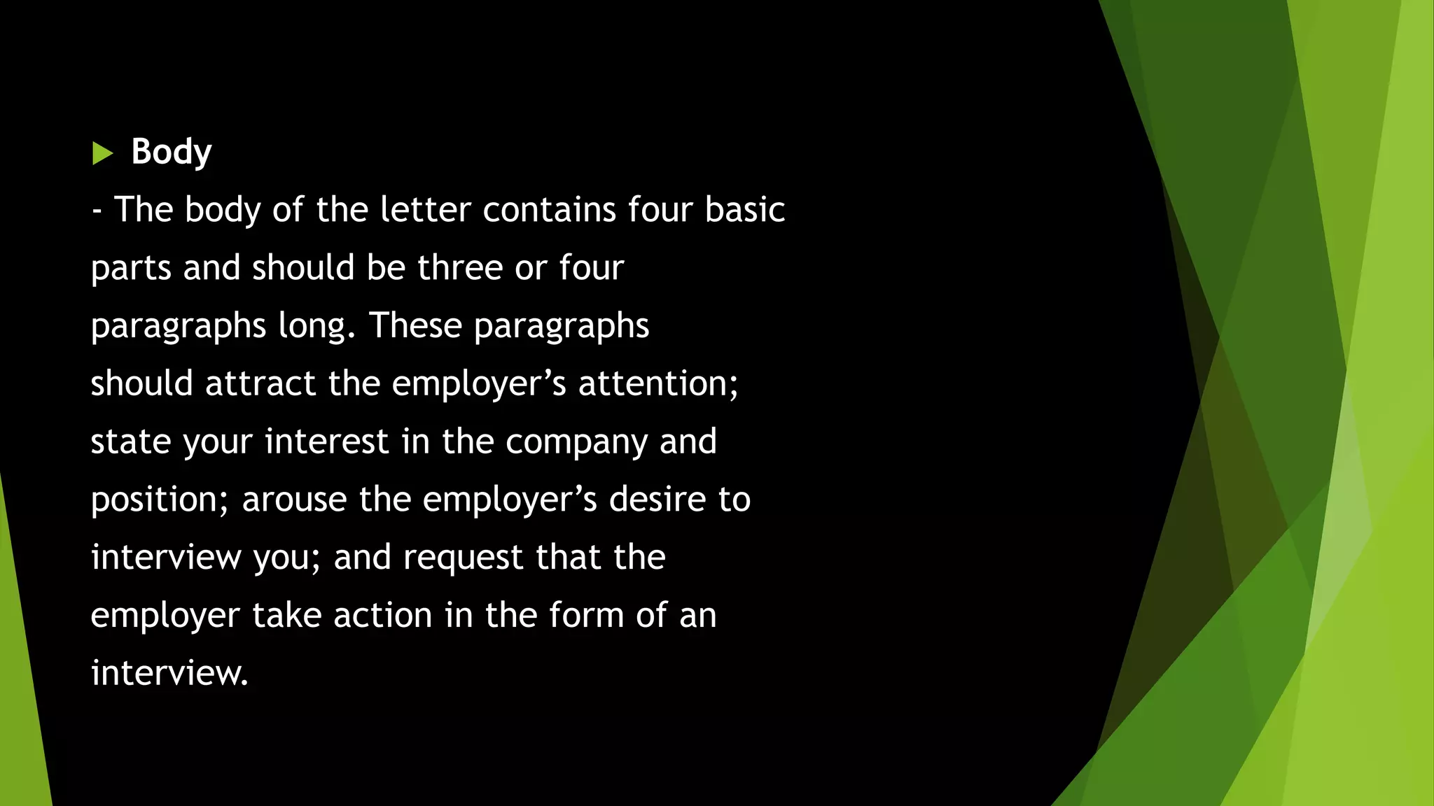  Body
- The body of the letter contains four basic
parts and should be three or four
paragraphs long. These paragraphs
should attract the employer’s attention;
state your interest in the company and
position; arouse the employer’s desire to
interview you; and request that the
employer take action in the form of an
interview.
 