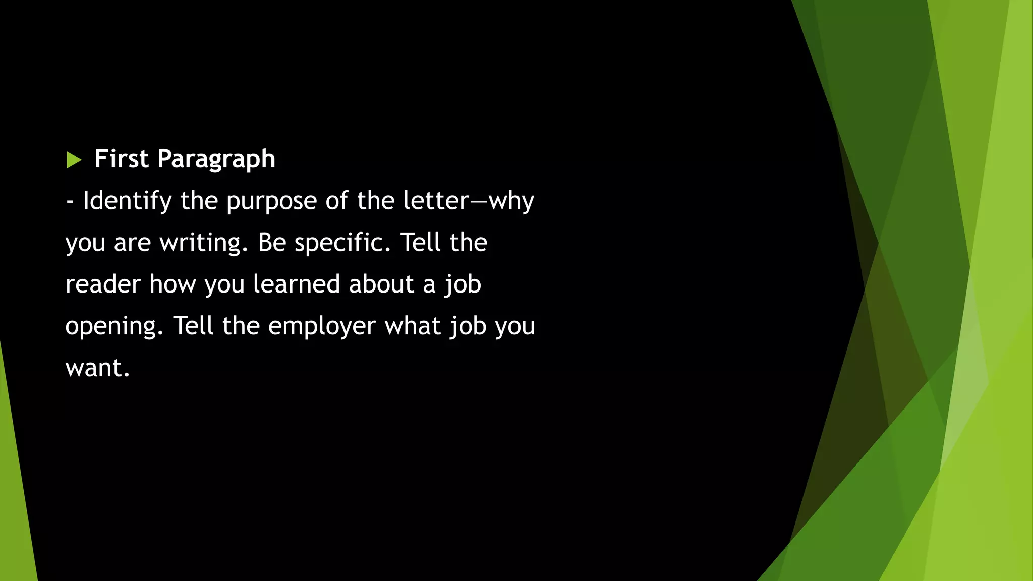  First Paragraph
- Identify the purpose of the letter—why
you are writing. Be specific. Tell the
reader how you learned about a job
opening. Tell the employer what job you
want.
 