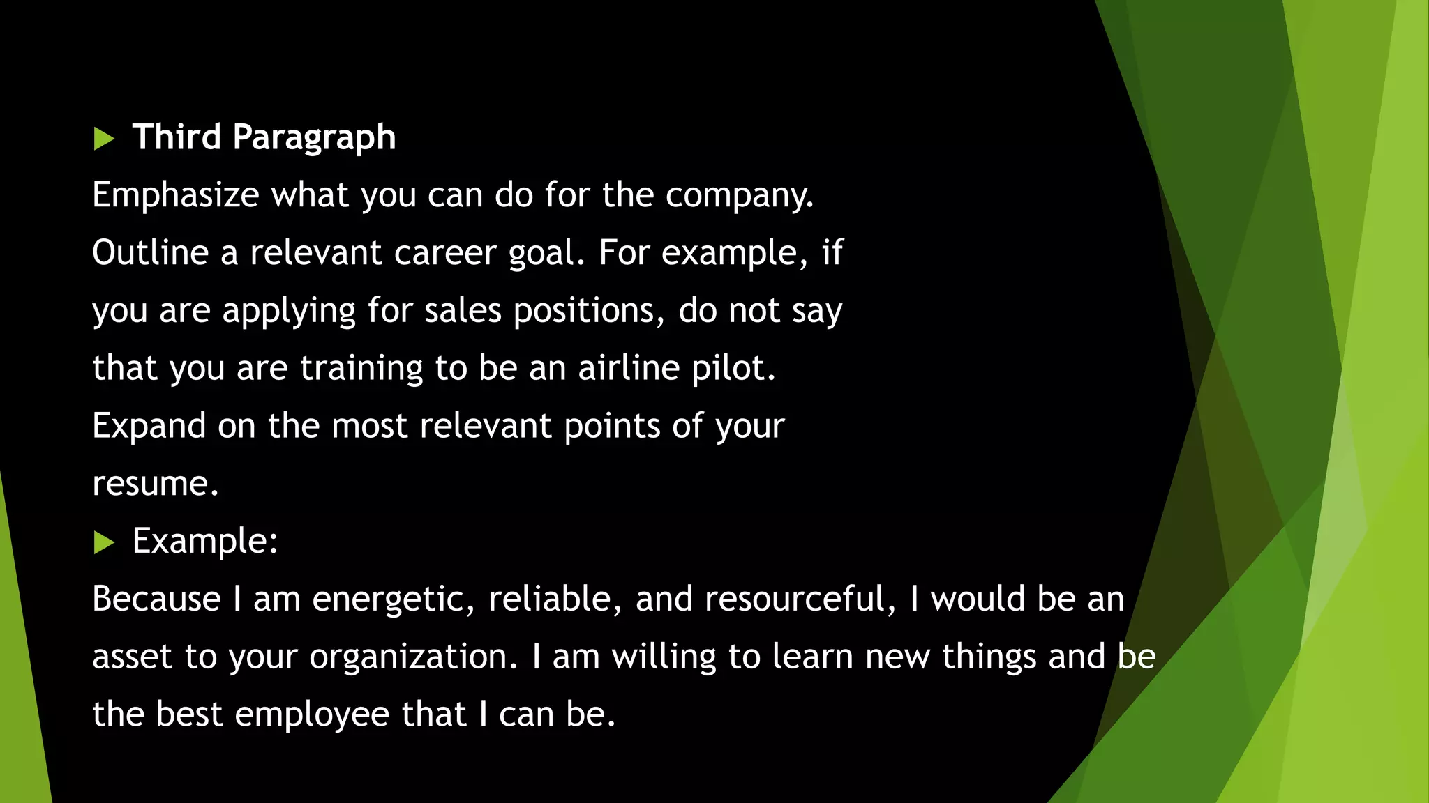  Third Paragraph
Emphasize what you can do for the company.
Outline a relevant career goal. For example, if
you are applying for sales positions, do not say
that you are training to be an airline pilot.
Expand on the most relevant points of your
resume.
 Example:
Because I am energetic, reliable, and resourceful, I would be an
asset to your organization. I am willing to learn new things and be
the best employee that I can be.
 