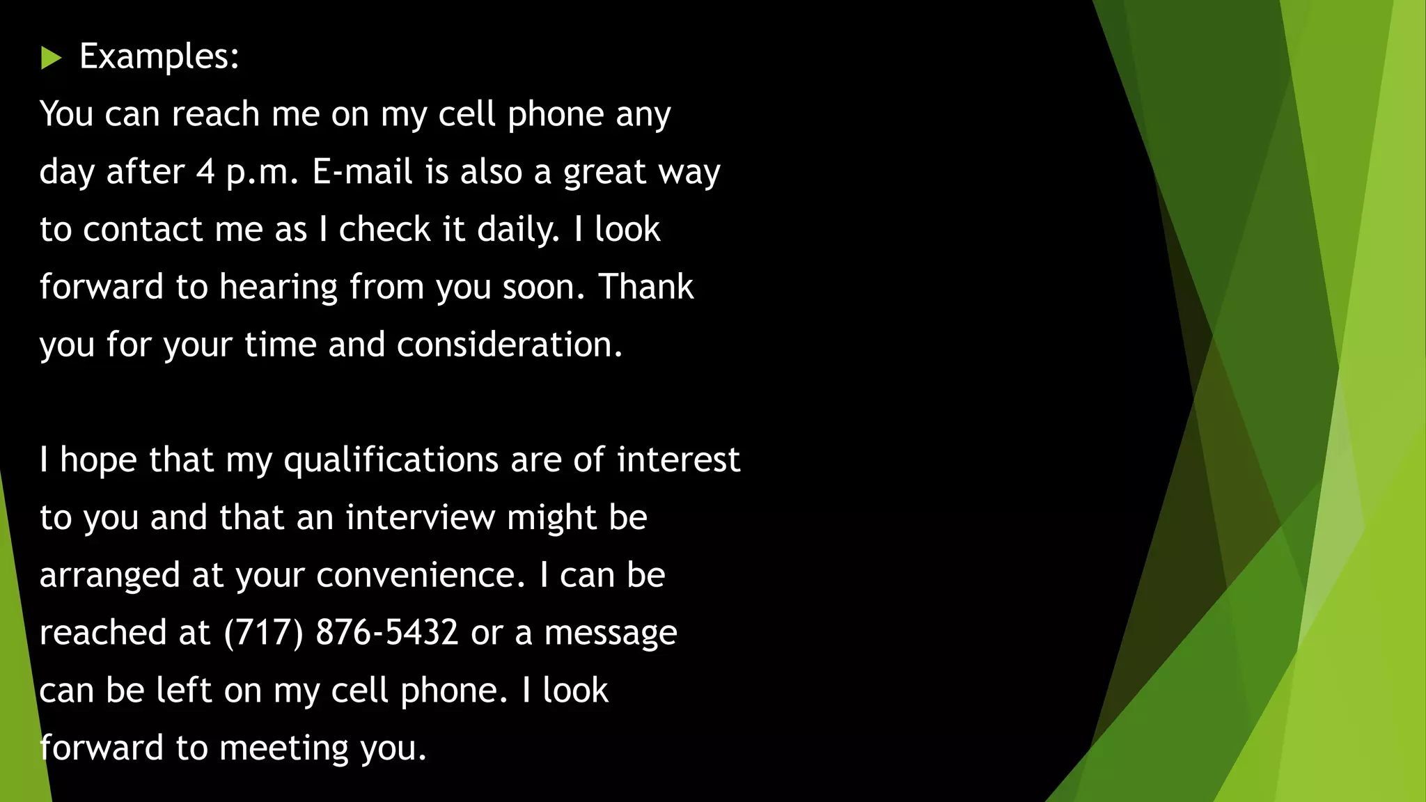  Examples:
You can reach me on my cell phone any
day after 4 p.m. E-mail is also a great way
to contact me as I check it daily. I look
forward to hearing from you soon. Thank
you for your time and consideration.
I hope that my qualifications are of interest
to you and that an interview might be
arranged at your convenience. I can be
reached at (717) 876-5432 or a message
can be left on my cell phone. I look
forward to meeting you.
 