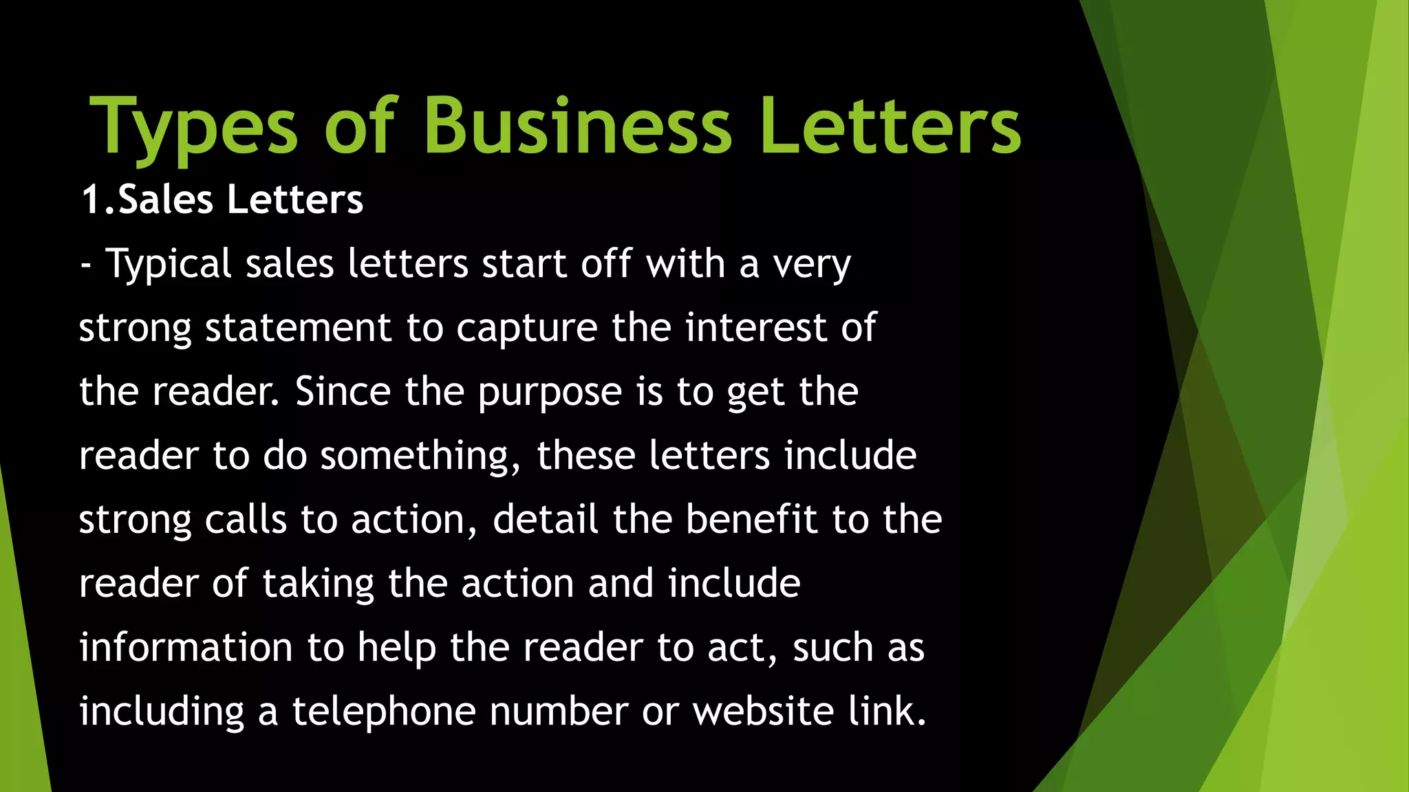 Types of Business Letters
1.Sales Letters
- Typical sales letters start off with a very
strong statement to capture the interest of
the reader. Since the purpose is to get the
reader to do something, these letters include
strong calls to action, detail the benefit to the
reader of taking the action and include
information to help the reader to act, such as
including a telephone number or website link.
 