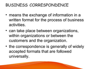BUSINESS CORRESPONDENCE
• means the exchange of information in a
written format for the process of business
activities.
• can take place between organizations,
within organizations or between the
customers and the organization.
• the correspondence is generally of widely
accepted formats that are followed
universally.
 