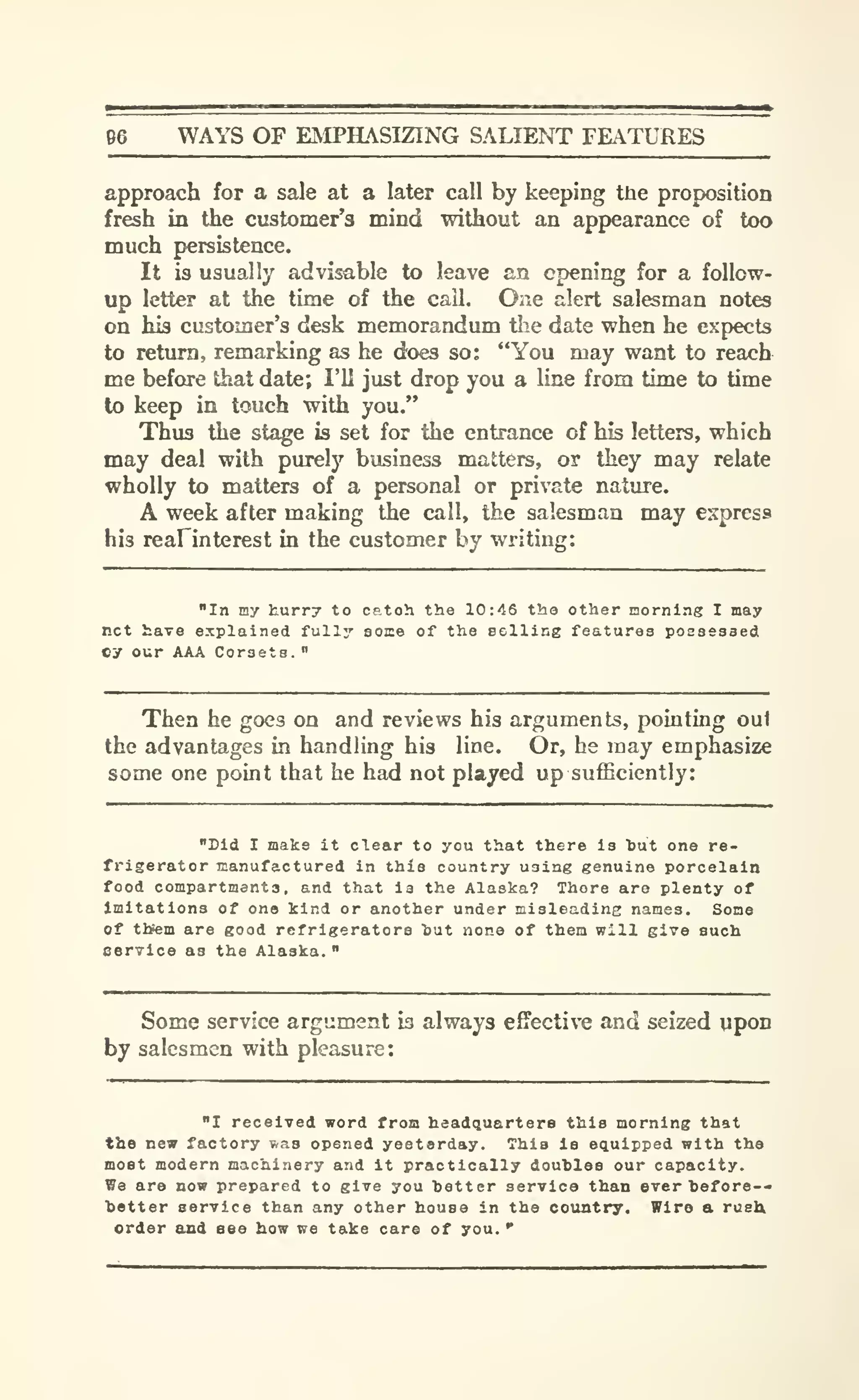 96 WAYS OF EMPHASIZING SALIENT FEATURES
approach for a sale at a later call by keeping the proposition
fresh in the customer's mind without an appearance of too
much persistence.
It is usually advisable to leave an opening for a follow-
up letter at the time of the call. One alert salesman notes
on his customer's desk memorandum tlie date when he expects
to return, remarking as he does so: "You may want to reach
me before that date; I'll just drop you a line from time to time
to keep in touch with you."
Thus the stage is set for the entrance of his letters, which
may deal with purely business matters, or they may relate
wholly to matters of a personal or private nature.
A week after making the call, the salesman may express
his reafinterest in the customer by writing:
"In my kurry to catoh the 10:46 tha other morning I may
net have explained fully soice of the eelling features poseeased
Cy our AAA Corsets.
"
Then he goes on and reviews his arguments, pointing out
the advantages in handling his line. Or, he may emphasize
some one point that he had not played up sufficiently:
"Did I make it clear to you that there ia tut one re-
frigerator manufactured in this country using genuine porcelain
food compartments, and that ia the Alaska? There are plenty of
Imitations of one kind or another under misleading names. Some
of tttem are good refrigerators tut none of them will give such
eervice as the Alaska.
"
Some service argument is always effective and seized upon
by salesmen with pleasure:
"I received word from headquarters this morning that
the new factory v.a3 opened yesterday. This Is equipped with the
most modern machinery and it practically doubles our capacity.
We are now prepared to give you hotter service than ever hefore--
ietter service than any other house in the country. Wire a rush
order and see how we take care of you.
"
 