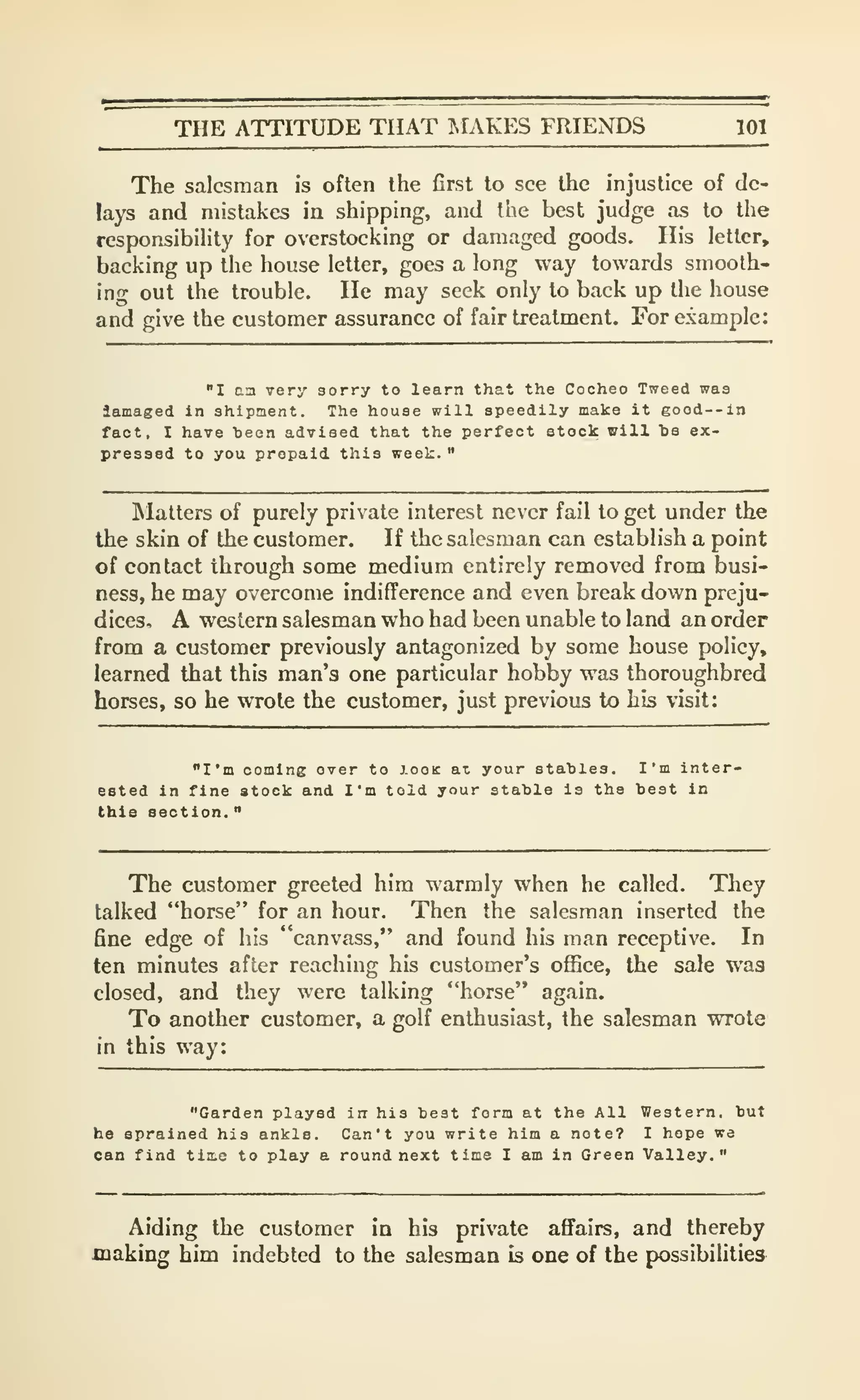 THE ATTITUDE THAT IMAKES FRIENDS 101
The salesman is often the first to see the injustice of de-
lays and mistakes in shipping, and the best judge as to the
responsibility for overstocking or damaged goods. His letter,
backing up the house letter, goes a long way towards smooth-
ing out the trouble. He may seek only to back up the house
and give the customer assurance of fair treatment. For example:
"I aa very sorry to learn that the Cocheo Tweed was
lamaged In shipment. The house will speedily make it good--in
fact, I have heen advised that the perfect stock will te ex-
pressed to you prepaid this week.
"
Matters of purely private interest never fail to get under the
the skin of the customer. If the salesman can establish a point
of contact through some medium entirely removed from busi-
ness, he may overcome indifference and even break down preju-
dices, A western salesman who had been unable to land an order
from a customer previously antagonized by some house policy,
learned that this man's one particular hobby was thoroughbred
horses, so he wrote the customer, just previous to his visit:
"I'm coming over to looK at your stables. I'm inter-
ested in fine stock and I'm told your stable is the best in
this section.
"
The customer greeted him warmly when he called. They
talked "horse" for an hour. Then the salesman inserted the
fine edge of his "canvass," and found his man receptive. In
ten minutes after reaching his customer's office, the sale was
closed, and they were talking "horse" again.
To another customer, a golf enthusiast, the salesman wrote
in this way:
"Garden played in his best form at the All Western, but
he sprained his ankle. Can't you write him a note? I hope we
can find tlnie to play a round next time I am in Green Valley."
Aiding the customer in his private affairs, and thereby
making him indebted to the salesman is one of the possibilities
 