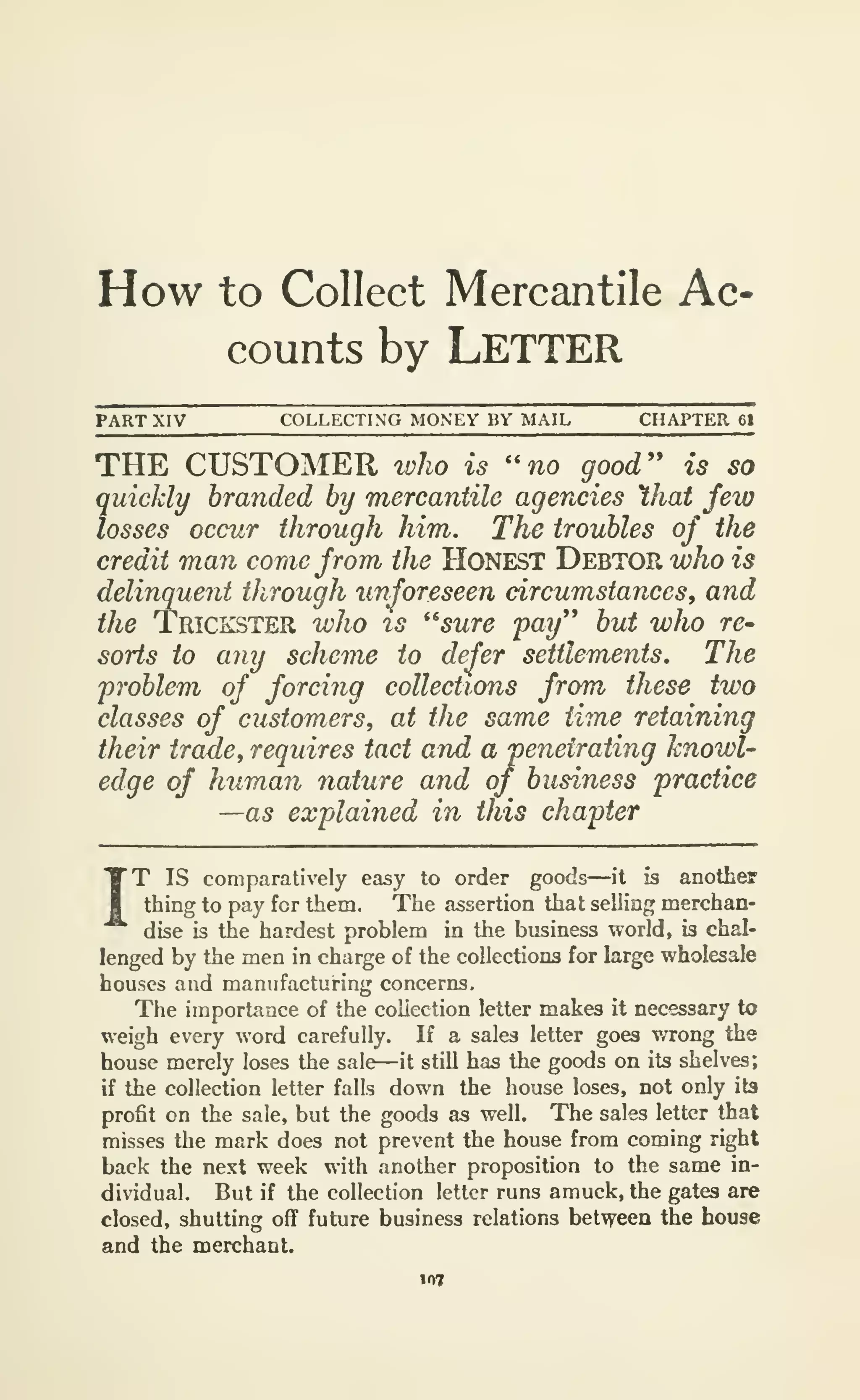 How to Collect Mercantile Ac*
counts by LETTER
PART XIV COLLECTING MONEY BY MAIL CHAPTER 61
THE CUSTOMER %vho is ''no good'' is so
quickly branded by mercantile agencies hat few
losses occur through him. The troubles of the
credit man come from the HONEST Debtor who is
delinquent through unforeseen circumstances, and
the Trickster who is ''sure 'pay'* but who re-
sorts to any scheme to defer settlements. The
problem of forcing collections from these two
classes of customers^ at the same time retaining
their ircme, requires tact and a penetrating knowl-
edge of human nature and of business practice
—as explained in this chapter
IT
IS comparatively easy to order goods—it is another
thing to pay for them. The assertion that selling merchan-
dise is the hardest problem in the business world, is chal-
lenged by the men in charge of the collections for large wholesale
houses and manufacturing concerns.
The importance of the collection letter makes it necessary to
weigh every word carefully. If a sales letter goes v/rong the
house merely loses the sale—it still has the goods on its shelves;
if the collection letter falls down the house loses, not only its
profit on the sale, but the goods as well. The sales letter that
misses the mark does not prevent the house from coming right
back the next week with another proposition to the same in-
dividual. But if the collection letter runs amuck, the gates are
closed, shutting off future business relations between the house
and the merchant.
 
