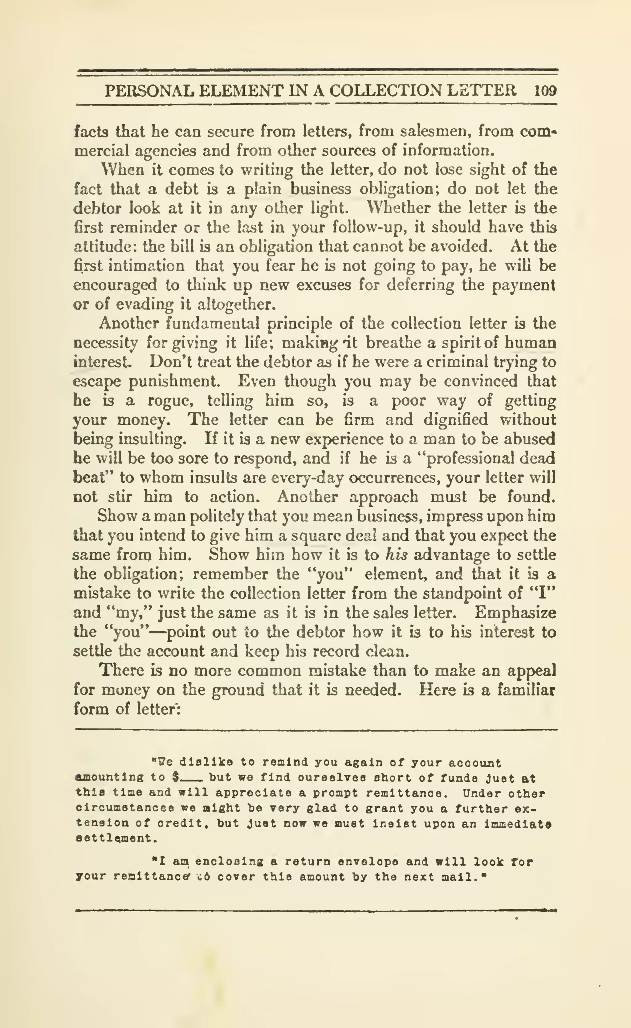PERSONAL ELEMENT IN A COLLECTION LETTER 109
facts that he can secure from letters, from salesmen, from com-
mercial agencies and from other sources of information.
When it comes to writing the letter, do not lose sight of the
fact that a debt is a plain business obligation; do not let the
debtor look at it in any other light. Whether the letter is the
first reminder or the last in your follow-up, it should have this
attitude: the bill is an obligation that cannot be avoided. At the
first intimation that you fear he is not going to pay, he will be
encouraged to think up new excuses for deferring the payment
or of evading it altogether.
Another fundamental principle of the collection letter is the
necessity forgiving it life; makiBgat breathe a spirit of human
interest. Don't treat the debtor as if he were a criminal trying to
escape punishment. Even though you may be convinced that
he is a rogue, telling him so, is a poor way of getting
your money. The letter can be firm and dignified without
being insulting. If it is a new experience to a man to be abused
he will be too sore to respond, and if he is a "professional dead
beat" to whom insults are every-day occurrences, your letter will
not stir hira to action. Another approach must be found.
Show a man politely that you mean business, impress upon him
that you intend to give him a square deal and that you expect the
same from him. Show him how it is to his advantage to settle
the obligation; remember the "you" element, and that it is a
mistake to write the collection letter from the standpoint of "I"
and "my," just the same as it is in the sales letter. Emphasize
the "you"—point out to the debtor how it is to his interest to
settle the account and keep his record clean.
There is no more common mistake than to make an appeal
for money on the ground that it is needed. Here is a familiar
form of letter:
"Ue dislike to remind you again of your account
CUBOuntlng to $ but we find ourselves short of funds Just at
this time and will appreciate a prompt remittance. Under other
circumstances we might he very glad to grant you a further ex-
tension of credit, but Just now we must Insist upon an Immediate
eettlqment.
"I an enclosing a return envelope and will look for
your renlttancer c6 cover this amount by the next mall."
 