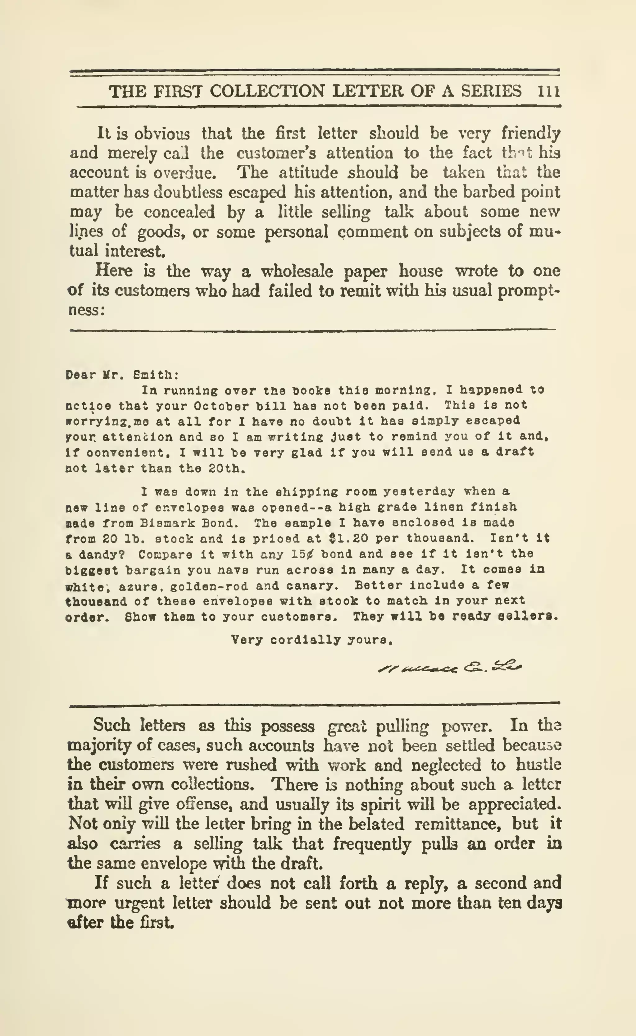 THE FIRST COLLECTION LETTER OF A SERIES 111
It is obvious that the first letter should be very friendly
and merely call the customer's attention to the fact th ^t his
account is overdue. The attitude should be taken that the
matter has doubtless escaped his attention, and the barbed point
may be concealed by a little selling talk about some new
li.nes of goods, or some personal comment on subjects of mu-
tual interest.
Here is the way a wholesale paper house wrote to one
of its customers who had failed to remit with his usual prompt-
ness:
Dear Mr. Smith:
In running over tne Books this morning, I happened to
nctloe that your Octoher bill has not been paid. This is not
irorryinz.me at all for I have no doubt it haa simply escaped
yonr attention and so I am writing Just to remind you of it and.
If oonvcniont, I will be very glad if you will send us a draft
not later than the 20th.
1 was down in the shipping room yesterday when a
new line of envelopes was opened--a high grade linen finish
Bade from Bismark Bond. The sample I have enclosed is made
from 20 lb. stock and is priced at {1.20 per thousand. Isn't It
a dandy? Compare it with any 15^ bond and see if it isn't the
biggest bargain you nave run across in many a day. It comes in
white, azure, golden-rod and canary. Better include a few
thousand of these envelopes with etook to match In your next
ordor. Show them to your customers. They will be ready sellers.
Very cordially yours.
Such letters as this possess great pulling power. In the
majorify of cases, such accounts have not been settled because
the customers were rushed with work and neglected to hustle
in their own collections. There is nothing about such a letter
that will give ofFense, and usually its spirit will be appreciated.
Not only will the letter bring in the belated remittance, but it
also carries a selling talk that frequently pulls an order in
the same envelope with the draft.
If such a letter does not call forth a reply, a second and
more urgent letter should be sent out not more than ten days
ttfter the first.
 