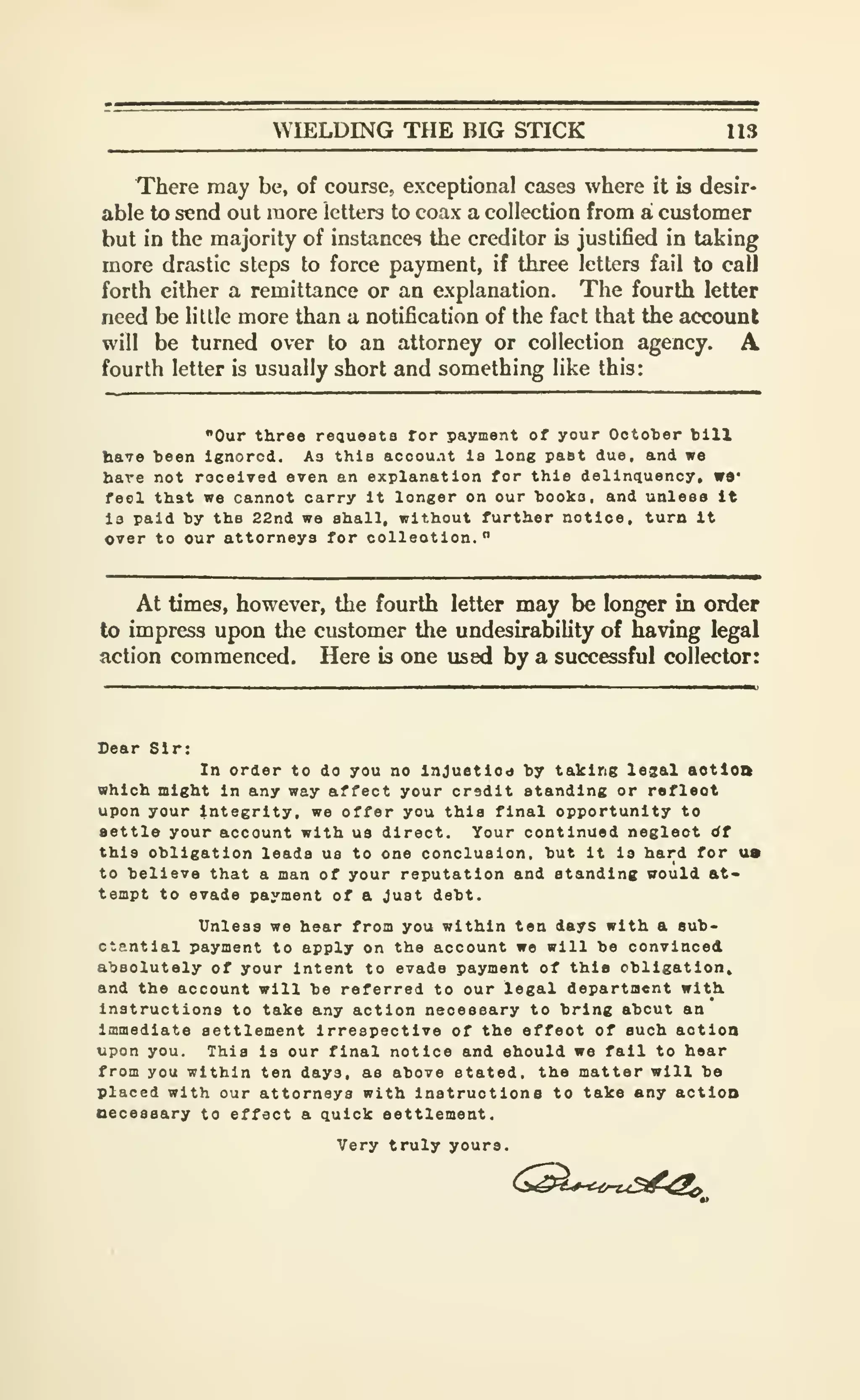 WIELDING THE BIG STICK 113
There may be, of course, exceptional cases where it is desir-
able to send out more letters to coax a collection from a customer
but in the majority of instances the creditor is justified in taking
more drastic steps to force payment, if three letters fail to call
forth either a remittance or an explanation. The fourth letter
need be little more than a notification of the fact that the account
will be turned over to an attorney or collection agency. A
fourth letter is usually short and something like this:
"Our three requests for payment of your October bill
have been ignored. As this acoou.it is long past due, and we
bare not roceived even an explanation for this delinquency, W9'
feol that we cannot carry it longer on our books, and unless It
Is paid by the 22nd we shall, without further notice, turn It
over to our attorneys for oolleotion."
At times, however, the fourth letter may be longer in order
to impress upon the customer the undesirability of having legal
action commenced. Here is one used by a successful collector:
Dear Sir:
In order to do you no Injustiod b; taking lesal aotloft
which might in any way affect your credit standing or reflect
upon your integrity, we offer you this final opportunity to
settle your account with us direct. Your continued neglect dt
this obligation leads us to one conclusion, but it is hard for us
to believe that a man of your reputation and standing vould at-
tempt to evade payment of a Just debt.
Unless we hear from you within ten days with a sub-
ctantlal payment to apply on the account we will be convinced
absolutely of your intent to evade payment of this obligation,
and the account will be referred to our legal department with.
Instructions to take any action necessary to bring about an
immediate settlement irrespective of the effect of such action
upon you. This is our final notice and should we fail to hear
from you within ten days, as above stated, the matter will be
placed with our attorneys with instructiona to take any actloo
necessary to effect a quick settlement.
Very truly yours.
 