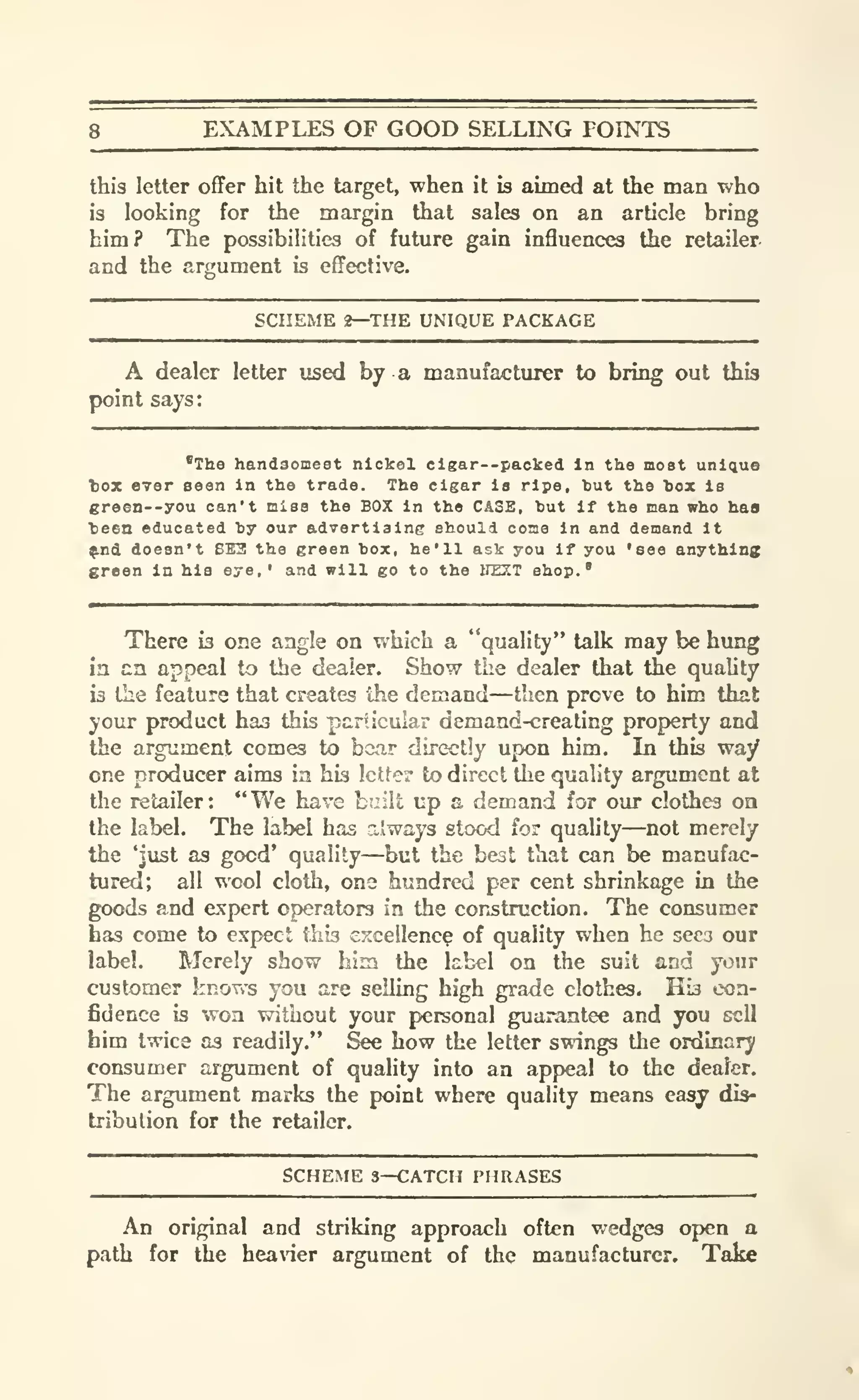 8 EXAMPLES OF GOOD SELLING POINTS
this letter offer hit the target, when it is aimed at the man who
i3 looking for the margin that sales on an article bring
him? The possibilities of future gain influences the retailer
and the argument is effective.
SCHEME 2—THE UNIQUE PACKAGE
A dealer letter used by a manufacturer to bring out this
point says:
'The handsomest nickel cigar--packed In the moat unique
tox ever seen In the trade. The cigar is ripe, hut the hox is
green--you can't miss the BOX in the CASE, but if the man who haa
teen educated hy our advertiaine should come in and demand it
^nd doesn't BE3 the green box, he'll ask you if you 'see anything
sreen In his eye,' and will go to the irEXT shop.'
There is one angle on which a "quality" talk may be himg
in an appeal to the dealer. Show the dealer that the quahty
is the feature that creates the demand—then prove to him that
your product has this particular demand-creating property and
the argument comes to bear directly upon him. In this way
one producer aims ia his letter to direct the quality argument at
the retailer: "We have built up a demand for our clothes oa
the label. The label has always stood for quahty—not merely
the Must as good' quality—but the best that can be manufac-
tured; all wool cloth, one hundred per cent shrinkage in the
goods and expert operators in the construction. The consumer
has come to expect this excellency of quality when he sees our
label. Merely show him the label on the suit and your
customer knows you are selling high grade clothes. His con-
fidence is won v?ithout your personal guarantee and you sell
him twice as readily." See how the letter swings the ordinary
consumer argument of quality into an appeal to the dealer.
The argument marks the point where quality means easy dis-
tribution for the retailer.
SCHEME 3—CATCH PHRASES
An original and striking approach often wedges open a
path for the heaner argument of the manufacturer. Take
 