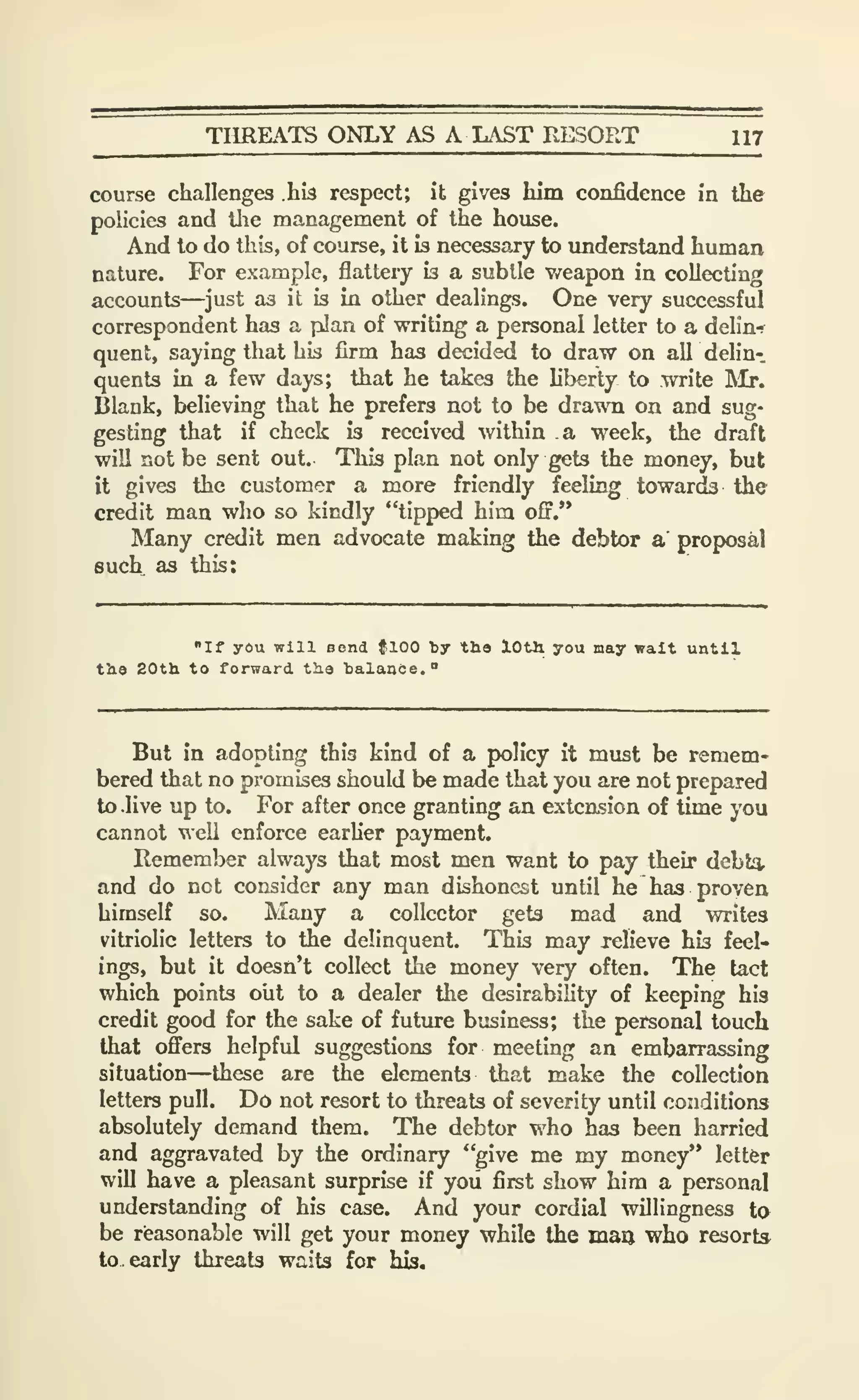 THREATS ONLY AS A LAST RESORT 117
course challenges hb respect; it gives him confidence in the
policies and tlie management of the house.
And to do this, of course, it is necessary to understand human
nature. For example, flattery is a subtle weapon in collecting
accounts—just as it is in other dealings. One very successful
correspondent has a pJan of writing a personal letter to a delin-f
quent, saying that his firm has decided to draw on all delin-.
quenl3 in a few days; that he takes the liberty to write ]Mr.
Blank, believing that he prefers not to be drawn on and sug-
gesting that if check is received within a week, the draft
will not be sent out. This plan not only gets the money, but
it gives the customer a more friendly feeling towards the
credit man who so kindly "tipped him off.'*
Many credit men advocate making the debtor a proposal
such as this:
"If you will Bond flOO by the lOtli you may wait until
tb.9 20th to forward tha balance."
But in adopting this kind of a policy it must be remem-
bered that no promises should be made that you are not prepared
to .live up to. For after once granting an exteasion of time you
cannot well enforce earher payment.
Remember always that most men want to pay their debt^
and do not consider any man dishonest until he has proven
himself so. Many a collector gets mad and writes
vitriolic letters to the delinquent. This may relieve his feel-
ings, but it doesn't collect the money very often. The tact
which points olit to a dealer the desirability of keeping his
credit good for the sake of futiu-e business; the personal touch
that offers helpful suggestions for meeting an embarrassing
situation—these are the elements that make the collection
letters pull. Do not resort to threats of severity until conditions
absolutely demand them. The debtor who has been harried
and aggravated by the ordinary "give me my money" letter
will have a pleasant surprise if yoii first show him a personal
understanding of his case. And your cordial willingness to
be rieasonable will get your money while the man who resorts
to. early threats waits for his.
 