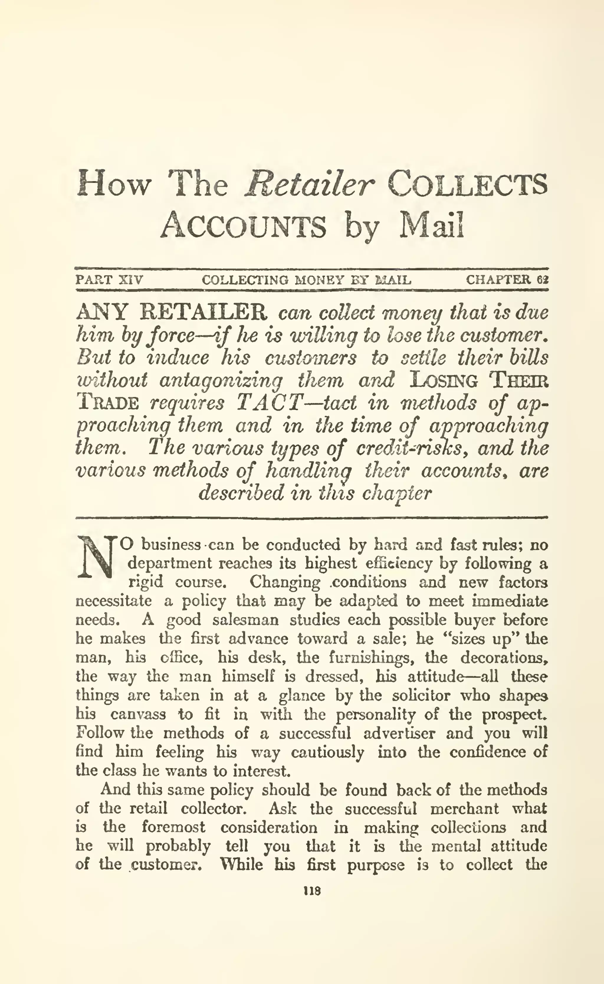 How The Retailer COLLECTS
Accounts by Mail
PART XIV COLLECTING MONEY BY MAIL CHAPTER 68
ANY RETAILER can collect money that is due
him by force—if fie is willing to lose the customer.
But to induce his customers to settle their hills
loithout antagonizing them and LOSING THEIR
Trade requires TACT—tact in methods of ap-
proaching them and in the time of approaching
them. The various types of credit-risksy and the
various methods of handlina their accounts^ are
described in this chapter
'O business can be conducted by hard acd fast rules; no
department reaches its highest efSciency by following a
rigid course. Changing .conditions and new factors
necessitate a policy that may be adapted to meet immediate
needs. A good salesman studies each possible buyer before
he makes the first advance toward a sale; he "sizes up" the
man, his office, his desk, the furnishings, the decorations,
the way the man himself is dressed, his attitude—all these
things are taken in at a glance by the soUcitor who shapes
his canvass to fit in with the personality of the prospect.
Follow the methods of a successful advertiser and you will
find him feeling his way cautiously into the confidence of
the class he wants to interest.
And this same policy should be found back of the methods
of the retail collector. Ask the successful merchant what
is the foremost consideration in making collections and
he will probably tell you that it is the mental attitude
of the customer. While his first purpose is to collect the
118
 