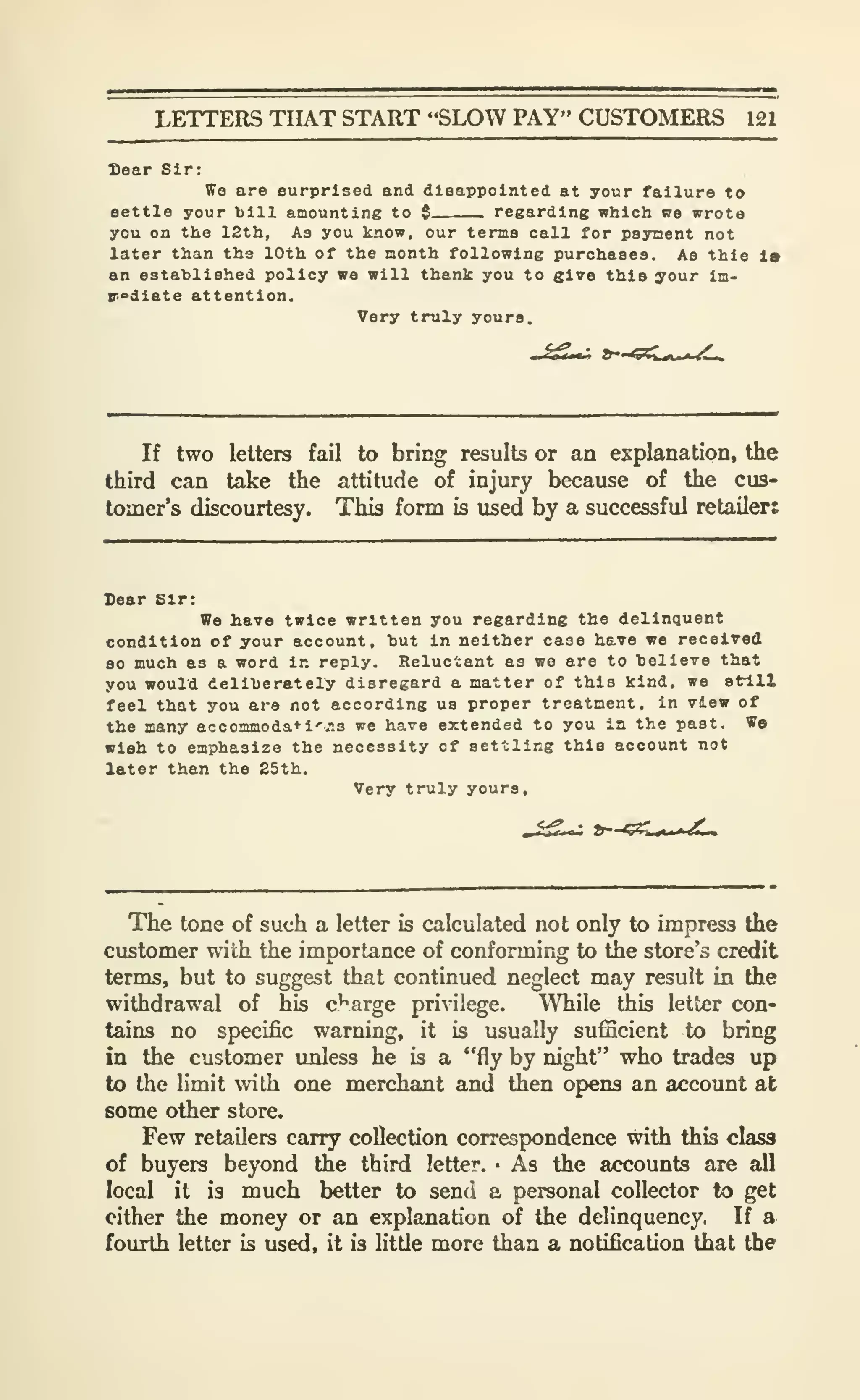 LETTERS THAT START "SLOW PAY" CUSTOMERS 121
Bear Sir:
ffe are surprised and dleappolnted at your failure to
eettle your bill amounting to $ regarding which we wrota
you on the 12th, As you know, our terms call for payment not
later than the 10th of the month following purchases. As this la
an estahlished policy we will thank you to give this your Im-
r^diate attention.
Very truly yours.
If two letters fail to bring results or an explanation, the
third can take the attitude of injury because of the cus-
tomer's discourtesy. This form is used by a successful retailer:
Sear Sir:
Wo have twice written you regarding the delinquent
condition of your account, hut In neither case have we received
80 much as a word In reply. Reluctant as we are to helieTe that
you would deliberately disregard a natter of this kind, we still
feel that you are not according us proper treatment, in view of
the many accommoda*i''.'i3 we have extended to you in the past. We
wish to emphasize the necessity of settling this account not
later than the 25th.
Very truly yours.
The tone of such a letter is calculated not only to impress the
customer with the importance of conforming to the store's credit
terms, but to suggest that continued neglect may result in the
withdrawal of his c'^arge privilege. While this letter con-
tains no specific warning, it is usually sufficient to bring
in the customer unless he is a "fly by night" who trades up
to the limit with one merchant and then opens an account at
some other store.
Few retailers carry collection correspondence with this class
of buyers beyond the third letter. • As the accounts are all
local it is much better to send a personal collector to get
cither the money or an explanation of the delinquency. If a
fourth letter is used, it is little more than a notification that the
 