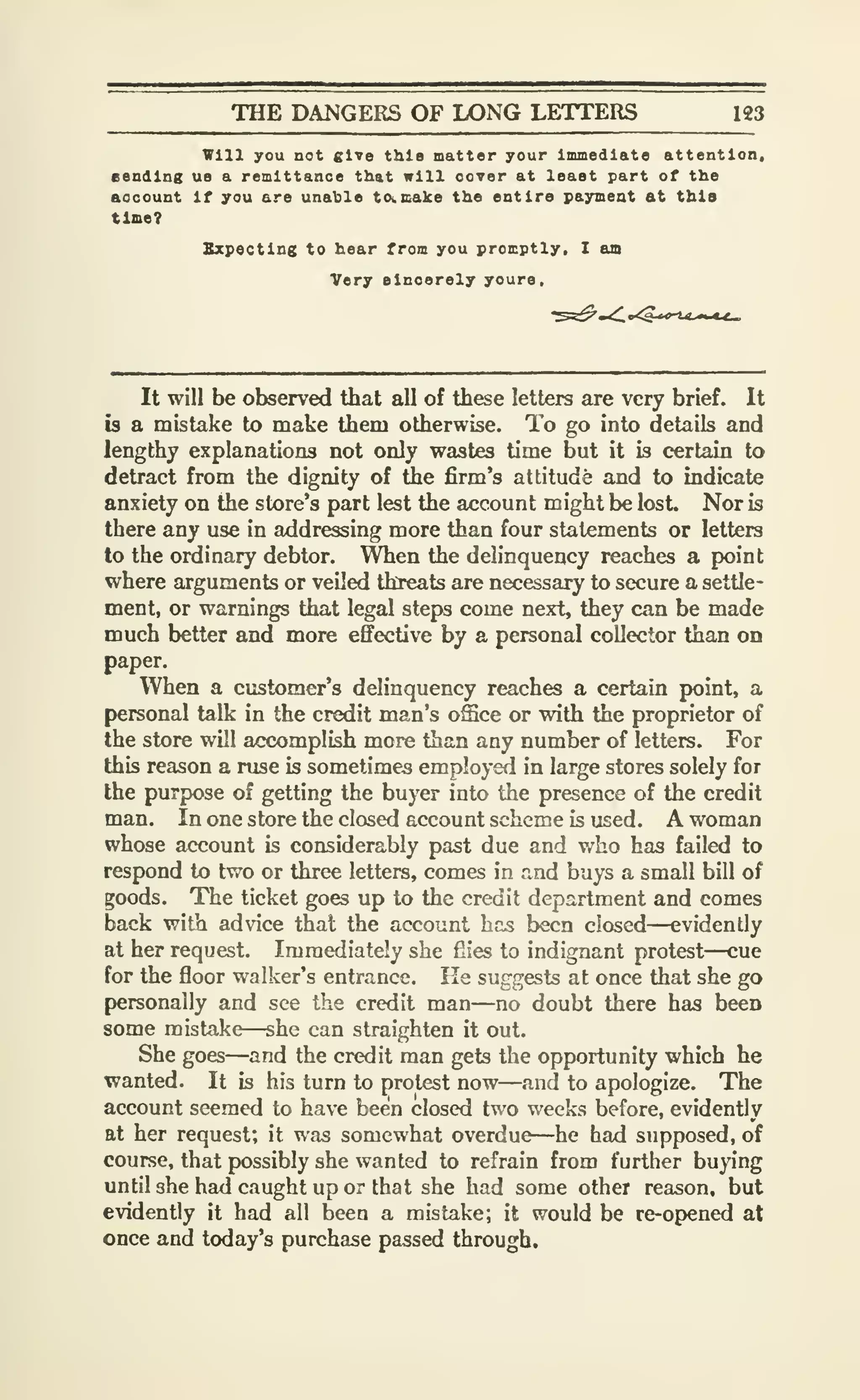 THE DANGERS OF LONG LETTERS 123
Will you not give this matter your Immediate attention.
Bending ue a remittance that will oover at least part of the
account If you are unable to<.B<alce the entire payment at this
time?
Sxpectlng to hear from you promptly. I am
Very elnoerely youra.
It will be observed that all of these letters are very brief. It
b a mistake to make them otherwise. To go into details and
lengthy explanations not only wastes time but it is certain to
detract from the dignity of the firm's attitude and to indicate
anxiety on the store's part lest the account might be lost. Nor is
there any use in addressing more than four statements or letters
to the ordinary debtor. When the delinquency reaches a point
where arguments or veiled threats are necessary to secure a settle-
ment, or warnings that legal steps come next, they can be made
much better and more effective by a personal collector than on
paper.
When a customer's delinquency reaches a certain point, a
personal talk in the credit man's office or with the proprietor of
the store will accomplish more than any number of letters. For
this reason a ruse is sometimes employed in large stores solely for
the purpose of getting the buyer into the presence of the credit
man. In one store the closed account scheme is used. A woman
whose account is considerably past due and who has failed to
respond to two or three letters, comes in a-nd buys a small bill of
goods. The ticket goes up to the credit department and comes
back with advice that the account hns been closed—evidently
at her request. Immediately she fiies to indignant protest—cue
for the floor walker's entrance. He suggests at once that she go
personally and see the credit man—no doubt there has been
some mistake—she can straighten it out.
She goes—and the credit man gets the opportunity which he
wanted. It is his turn to protest now—and to apologize. The
account seemed to have been closed two weeks before, evidently
at her request; it was somewhat overdue—he had supposed, of
course, that possibly she wanted to refrain from further buying
until she had caught up or that she had some other reason, but
evidently it had all been a mistake; it would be re-opened at
once and today's purchase passed through.
 