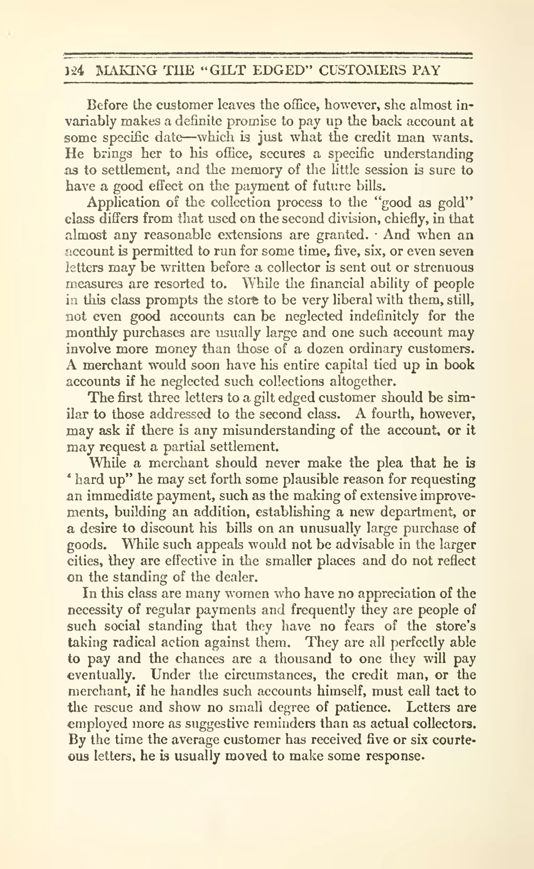 yzi IVIAKING TlIE "GILT EDGED" CUSTOMERS PAY
Before the customer leaves the oflSce, however, she almost in-
variably makes a definite promise to pay up the back account at
some specific date—which is just what the credit man wants.
He brings her to his oflBce, secures a specific understanding
as to settlement, and the memory of the little session is sure to
have a good efl^ect on the payment of future bills.
Application of the collection process to the "good as gold"
class differs from that used on the second division, chiefly, in that
almost any reasonable extensions are granted. •
And when an
account is permitted to run for some time, five, six, or even seven
letters may be written before a collector is sent out or strenuous
measures are resorted to. While the financial ability of people
in this class prompts the store to be very liberal with them, still,
not even good accounts can be neglected indefinitely for the
monthly purchases are usually large and one such account may
involve more money than those of a dozen ordinary customers.
A merchant would soon have his entire capital tied up in book
accounts if he neglected such collections altogether.
The first three letters to a gilt edged customer should be sim-
ilar to those addressed to the second class. A fourth, however,
may ask if there is any misunderstanding of the account, or it
may request a partial settlement.
While a merchant should never make the plea that he is
*
hard up" he may set forth some plausible reason for requesting
an immediate payment, such as the making of extensive improve-
ments, building an addition, establishing a new department, or
a desire to discount his bills on an unusually large purchase of
goods. WTiile such appeals would not be advisable in the larger
cities, they are effective in the smaller places and do not reflect
on the standing of the dealer.
In this class are many women who have no appreciation of the
necessity of regular payments and frequently they are people of
such social standing that they have no fears of the store's
taking radical action against them. They are all perfectly able
to pay and the chances are a thousand to one they will pay
eventually. Under the circumstances, the credit man, or the
merchant, if he handles such accounts himself, must call tact to
the rescue and show no small degree of patience. Letters are
employed more as suggestive reminders than as actual collectors.
By the time the average customer has received five or six courte-
ous letters, he h usually moved to make some response.
 