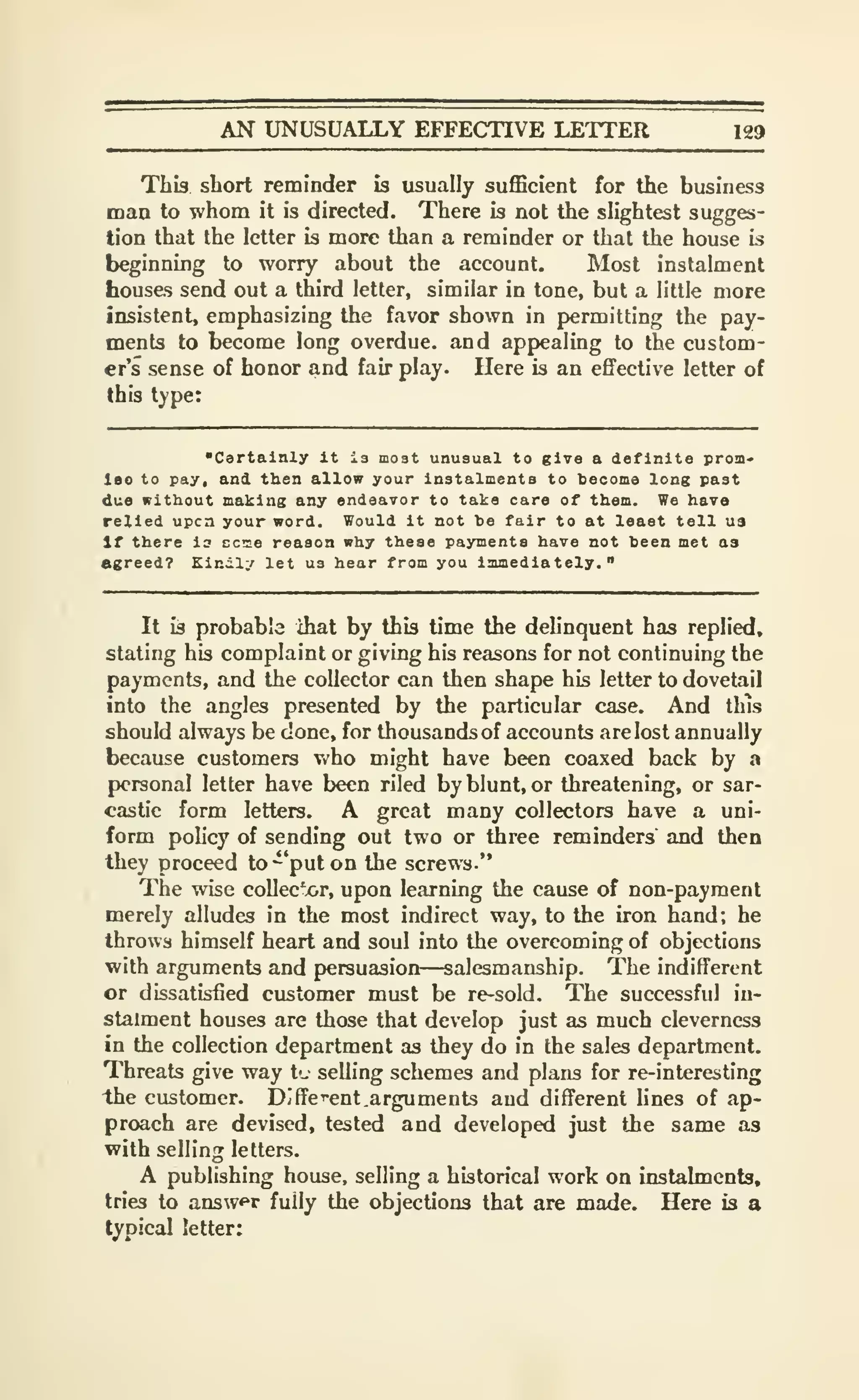 AN UNUSUALLY EFFECTIVE LETTER 129
This short reminder is usually sufficient for the business
man to whom it is directed. There is not the slightest sugges-
tion that the letter is more than a reminder or that the house is
beginning to worry about the account. Most instalment
houses send out a third letter, similar in tone, but a little more
insistent, emphasizing the favor shown in permitting the pay-
ments to become long overdue, and appealing to the custom-
er's sense of honor and fair play. Here is an efifective letter of
this type:
"Certainly it is moat unusual to give a definite pron-
Iso to pay. and then allow your instalments to become long past
due without making any endearor to take care of them. We have
relied upcn your word. Would it not be fair to at least tell ua
If there is ecoe reason why these payments have not been met as
agreed? Kindly let ua hear from you immediately."
It is probable ihat by this time the delinquent has replied,
stating his complaint or giving his reasons for not continuing the
payments, and the collector can then shape his letter to dovetail
into the angles presented by the particular case. And this
should always be done, for thousands of accounts are lost annually
because customers Vv'ho might have been coaxed back by a
personal letter have been riled by blunt, or threatening, or sar-
castic form letters. A great many collectors have a uni-
form policy of sending out two or three reminders and then
they proceed to "put on the screws."
The wise collec'x>r, upon learning the cause of non-payment
merely alludes in the most indirect way, to the iron hand; he
throws himself heart and soul into the overcoming of objections
with arguments and persuasion—salesmanship. The indifferent
or dissatisfied customer must be re-sold. The successful in-
stalment houses are those that develop just as much cleverness
in the collection department as they do in the sales department.
Threats give way t'- selling schemes and plans for re-interesting
the customer. Diffcent .arguments and different lines of ap-
proach are devised, tested and developed just the same as
with selling letters.
A publishing house, selling a historical work on instalments,
tries to answfr fully the objections that are made. Here is a
typical letter;
 