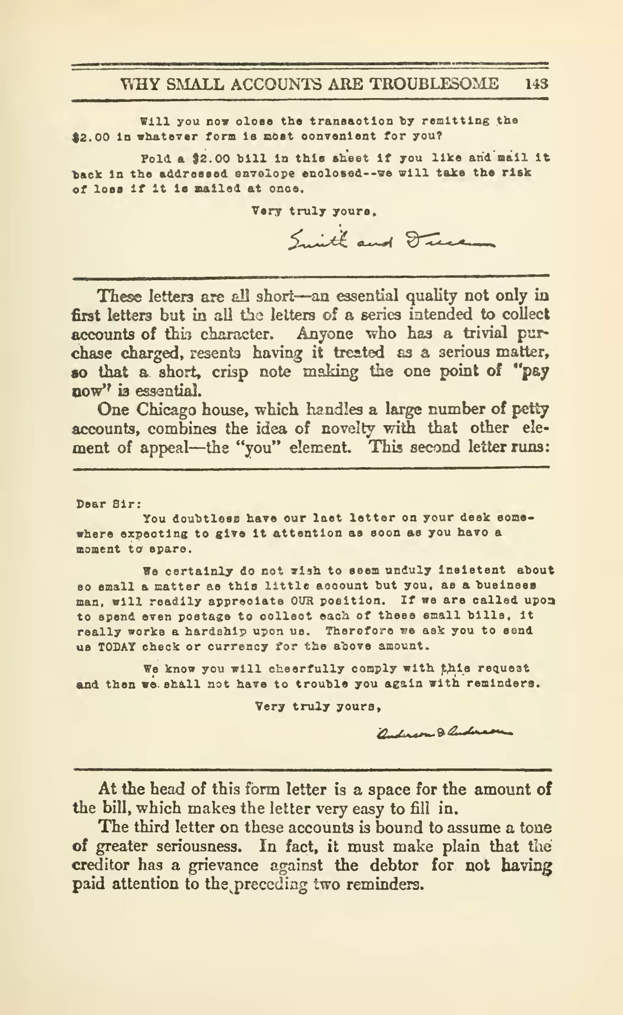W:aY SMALL ACCOUNTS ARE TROUBLESOME 143
will you DOT oloao the traas&otlon ty remitting the
$2.00 In whatever form la aOat oonvenlent for you?
Fold a 92.00 hill In this ah'eet If you like and' mall It
tack In the addreaaed envelope enolo8fid--va vlll take the risk
of loss If It la Balled at onoe.
Very truly youra.
These letters are all short—an essential quality not only in
first letters but in all the letters of a series intended to collect
accounts of thb character. Anyone who has a trivial pur-
chase charged, resents having it treated as a serious matter,
so thai a short, crisp note making the one point of "pay
Qow*' is essential.
One Chicago house, which handles a large nimiber of petty
accounts, combines the idea of novelty with that other ele-
ment of appeal—the "you" element. This second letter runs:
Sear Sir:
You douhtloas have our laet letter on your desk aoao-
where expecting to give it attention as soon as you havo a
moment to spare.
iTe certainly do not 7l4h to seem unduly insistent ahout
80 small & matter as this little aooount but you, as a hualness
man, will readily appreciate OUR position. If we are called upon
to spend even postage to collect each of these small hills. It
really works a hardship upon us. Therefore we ask you to send
us TODAY check or currency for the a"oovo amount.
We know you will cheerfully comply with )t^i8 request
and then we. sh&ll not have to trouble you again with remindera.
Very truly yours.
At the head of this form letter is a space for the amount of
the bill, which makes the letter very easy to fill in.
The third letter on these accounts is bound to assume a tone
of greater seriousness. In fact, it must make plain that the
creditor has a grievance against the debtor for not having
paid attention to the^preccding two reminders.
 