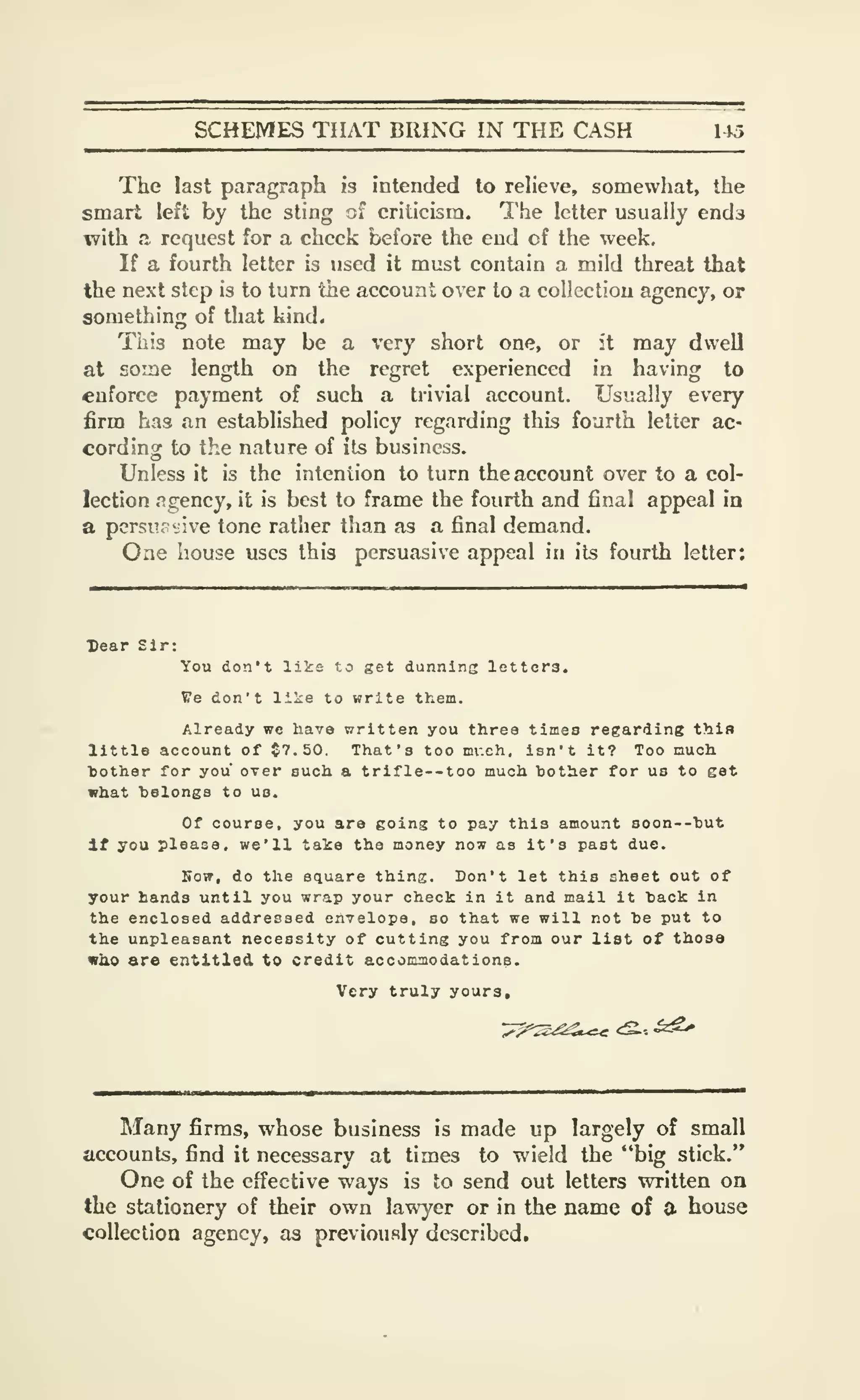 SCHEMES THAT BRING IN THE CASH 145
The last paragraph is intended to relieve, somewhat, the
smart left by the sting of criticism. The letter usually ends
with a request for a check before the end of the week.
If a fourth letter is used it must contain a mild threat that
the next step is to turn the account over to a collection agency, or
something of that kind.
This note may be a very short one, or it may dwell
at aoine length on the regret experienced in having to
enforce payment of such a trivial account. Usually every
firm has an established policy regarding this fourth letter ac-
cording to the nature of its business.
Unless it is the intention to turn the account over to a col-
lection Rgency, it is best to frame the fourth and final appeal in
a pcrsii olive tone rather than as a final demand.
One house uses this persuasive appeal in its fourth letter:
Dear Sir:
You don't like to get dunning letters.
Ve don't like to write them.
Already wc have written you three times regarding this
little account of $7.50. That's too mr.ch, isn't it? Too nuoh.
bother for you over such a trifle--too much bother for us to get
what belongs to us.
Of course, you are going to pay this amount soon--but
if you please, we'll take the money now as it's past due.
Sow, do the square thing. Don't let this sheet out of
your hands until you wrap your check in it and mail it back in
the enclosed addressed envelope, so that we will not be put to
the unpleasant necessity of cutting you from our list of those
wb.0 are entitled to credit accommodations.
Very truly yours.
Many firms, whose business is made up largely of small
accounts, find it necessary at times to wield the "big stick."
One of the effective ways is to send out letters written on
the stationery of their own lawyer or in the name of a house
collection agency, as previously described.
 