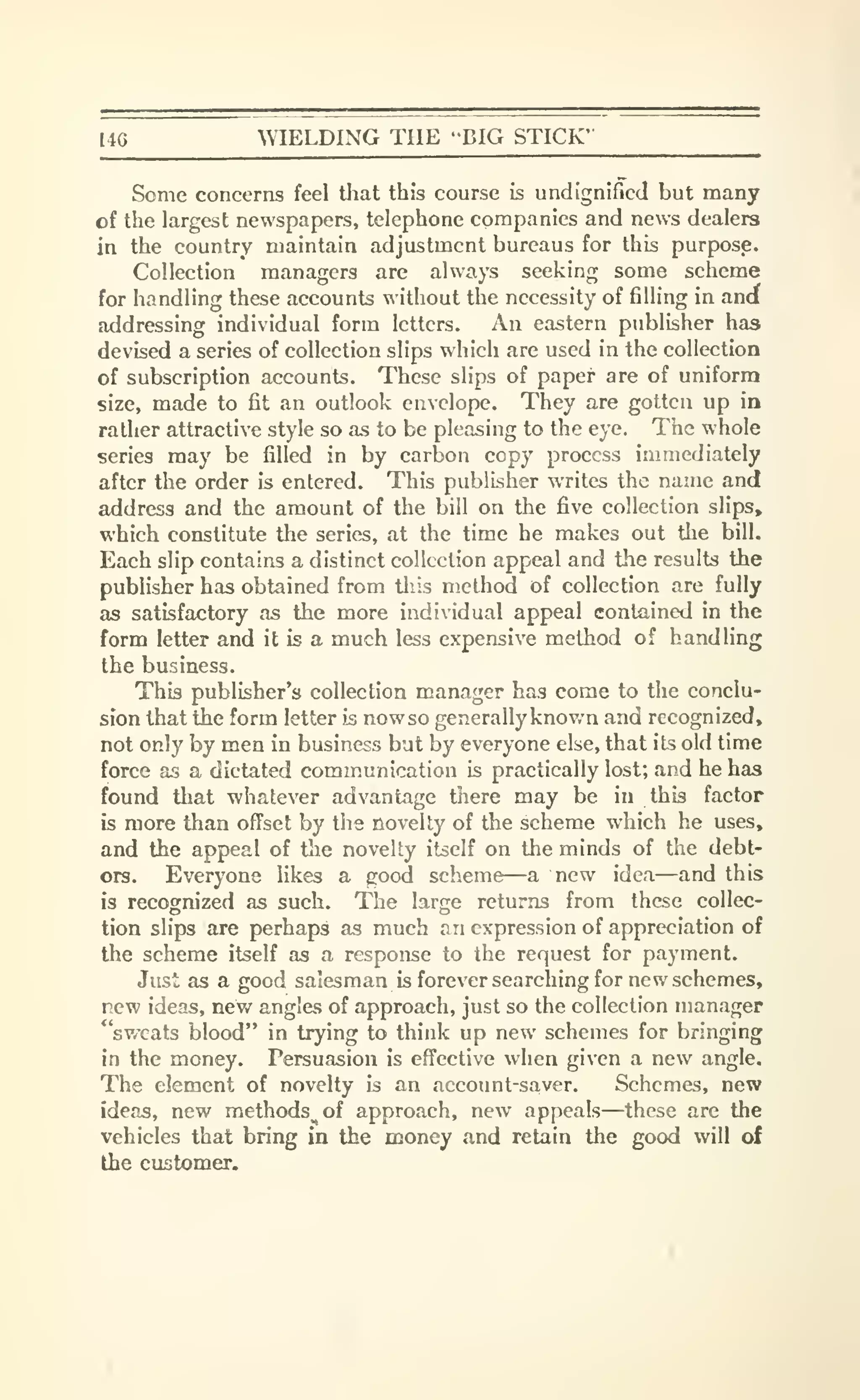 I4G ^VIELDING THE 'BIG STICK'
Some concerns feel tliat this course is undignified but many
of the largest newspapers, telephone companies and news dealers
in the country maintain adjustment bureaus for this purpose.
Collection managers are always seeking some scheme
for handling these accounts without the necessity of filling in ancf
addressing individual form letters. An eastern publisher has
devised a series of collection slips which are used in the collection
of subscription accounts. These slips of paper are of uniform
size, made to fit an outlook envelope. They are gotten up in
rather attractive style so as to be pleasing to the eye. The whole
series may be filled in by carbon copy process immediately
after the order is entered. This publisher writes the name and
address and the amount of the bill on the five collection slips,
which constitute the series, at the time he makes out the bill.
Each slip contains a distinct collection appeal and the results the
publisher has obtained from tliis method of collection are fully
as satisfactory as the more individual appeal contained in the
form letter and it is a much less expensive method of handling
the business.
This publisher's collection manager has come to the conclu-
sion that the form letter is nowso generally known and recognized,
not only by men in business but by everyone else, that its old time
force as a dictated communication is practically lost; and he has
found that -whatever advantage there may be in this factor
is more than offset by the novelty of the scheme which he uses,
and the appeal of the novelty itself on the minds of the debt-
ors. Everyone likes a good scheme—a new idea—and this
is recognized as such. The larjje returns from these collec-
tion slips are perhaps as much an expression of appreciation of
the scheme itself as a response to the request for payment.
Just as a good salesman is forever searching for new schemes,
new ideas, new angles of approach, just so the collection manager
"sweats blood" in trying to think up new schemes for bringing
in the money. Persuasion is effective when given a new angle.
The element of novelty is an account-saver. Schemes, new
ideas, new methods^ of approach, new appeals—these are the
vehicles that bring in the money and retain the good will of
the customer.
 