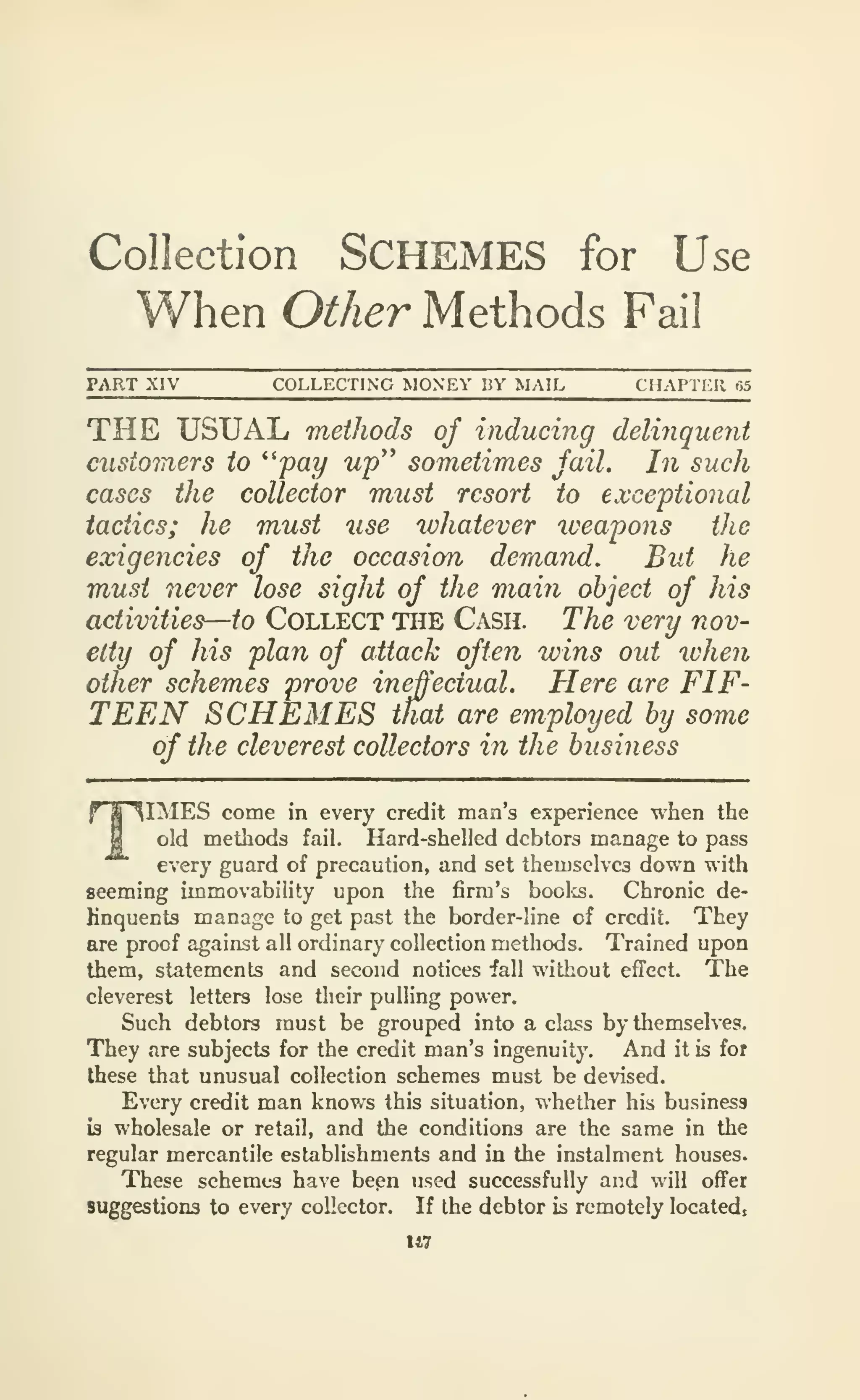 Collection SCHEMES for Use
When Other Methods Fail
PART XiV COLLECTING MONEY BY MAIL CHAPTl^R r>5
THE USUAL methods of inducing delijiquent
customers to ''pay up'' sometimes fail. In such
cases the collector must resort to exceptional
tactics; he must use whatever weapons the
exigencies of the occasion demand. But he
must never lose sight of the main object of his
activities—to Collect the Cash. The very nov-
elty of his plan of attack often wins out when
other schemes prove ineffectual. Here are FIF-
TEEN SCHEMES that are employed by some
of the cleverest collectors in the busiiiess
TIMES come in every credit man's experience when the
old methods fail. Hard-shelled debtors manage to pass
every guard of precaution, and set themselves down with
seeming immovability upon the firm's boolcs. Chronic de-
Knquents manage to get past the border-line of credit. They
are proof against all ordinary collection methods. Trained upon
them, statements and second notices fall without effect. The
cleverest letters lose their pulling power.
Such debtors must be grouped into a class by themselves.
They are subjects for the credit man's ingenuity. And it is for
these that unusual collection schemes must be devised.
Every credit man knov/s this situation, whether his business
is wholesale or retail, and the conditions are the same in the
regular mercantile establishments and in the instalment houses.
These schemes have bepn used successfully and will offer
suggestions to every collector. If the debtor is remotely located,
U7
 