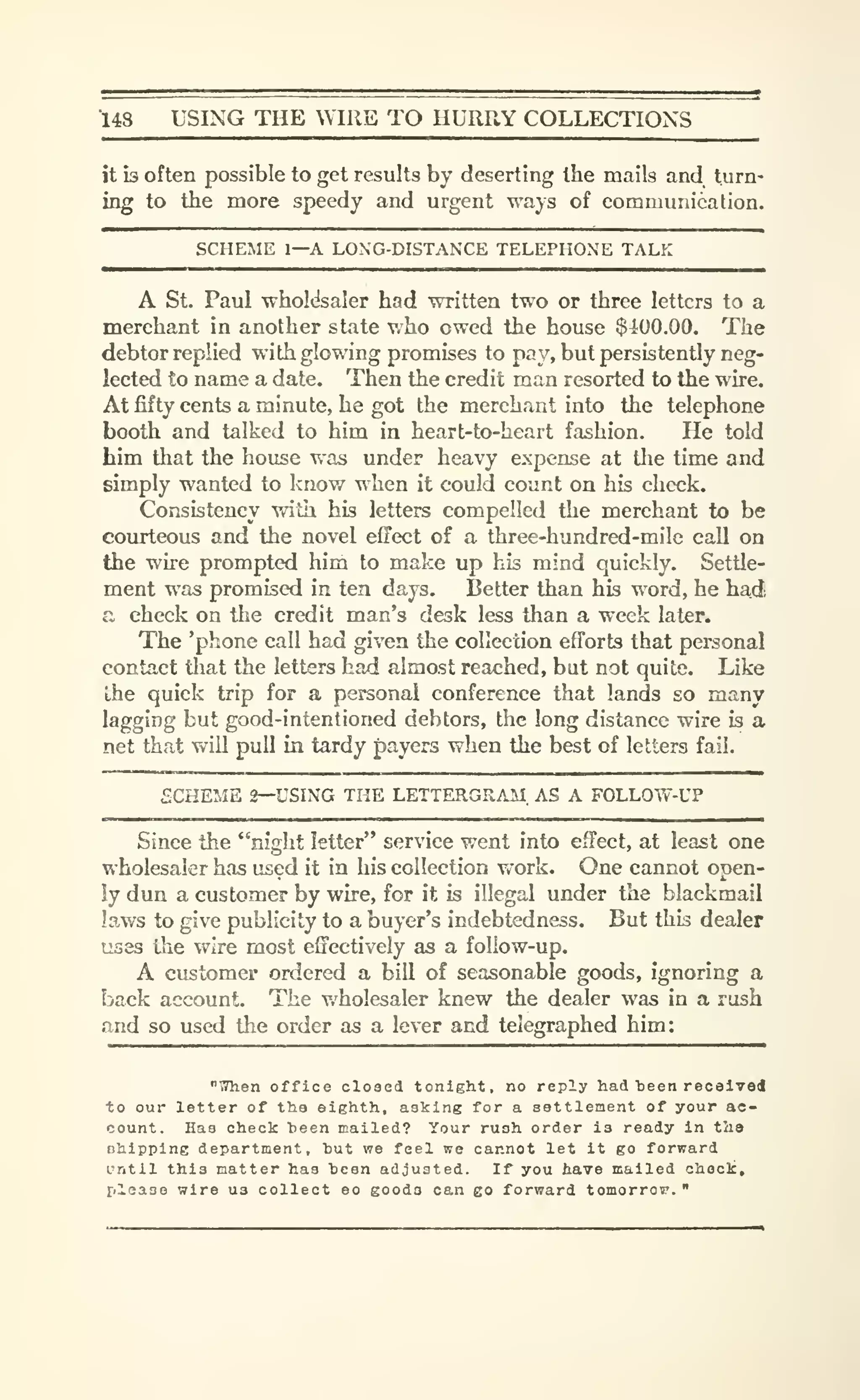 148 USING THE ^YIRE TO HURRY COLLECTIONS
it is often possible to get results by deserting the mails and turn-
ing to the more speedy and urgent ways of communication.
SCHEME 1—A LON'G-DISTANXE TELEPHONE TALK
A St. Paul wholdsaler had written two or three letters to a
merchant in another state who owed the house $4iOO.OO. The
debtor replied with glowing promises to pay, but persistently neg-
lected to name a date. Then the credit man resorted to the wire.
Atfifty cents a minute, he got the merchant into the telephone
booth and talked to him in heart-to-heart fashion. He told
him that the house was under heavy expense at the time and
simply wanted to know when it could count on his check.
Consistency with his letters compelled the merchant to be
courteous and the novel effect of a three-hundred-mile call on
the wire prompted him to make up his mind quickly. Settle-
ment was promised in tea days. Better than his word, he had,
a check on the credit man's desk less than a week later.
The 'phone call had given the collection efforts that personal
contact tliat the letters had almost reached, but not quite. Like
the quick trip for a personal conference that lands so many
lagging but good-intentioned debtors, the long distance wire is a
net that will pull in tardy payers when the best of letters fail.
SCHEME 2—USING THE LETTERGRAM. AS A FOLLOW-UP
Since the "night letter" service went into effect, at least one
wholesaler has used it in his collection work. One cannot open-
ly dun a customer by wire, for it is illegal under the blackmail
laws to give publicity to a buyer's indebtedness. But this dealer
uses the wire most effectively as a follow-up.
A customer ordered a bill of seasonable goods, ignoring a
back account. The v/holesaler knew the dealer was in a rush
and so used the oi-der as a lever and telegraphed him:
"T?hen office closed tonight, no reply had tieen received
to our letter of the eighth, asking for a settlement of your ac-
count. Has check heen mailed? Your rush order is ready in the
ohipping department, hut we feel we cannot let it go forward
L'ntil this matter has been adjusted. If you have mailed chock,
please wire us collect eo goods can go forward tomorrow. "
 