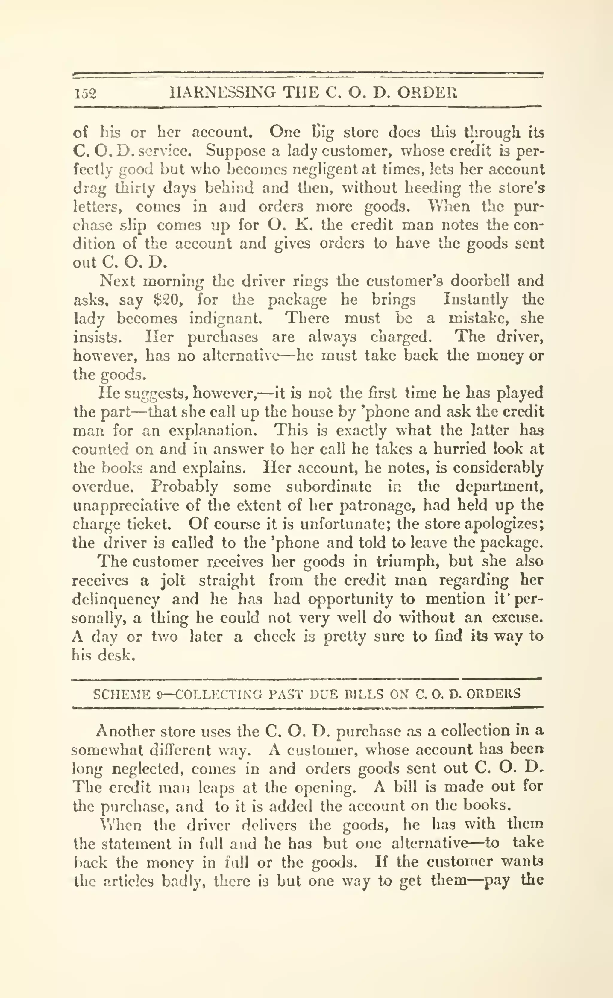 152 HARNESSING THE C. O. D. ORDER
of his or her account. One l>Ig store docs this through its
C. O.D. service. Suppose a lady customer, whose credit is per-
fectly good but who becomes negligent at times, lets her account
drag thirty days behind and then, without heeding the store's
letters, comes in and orders more goods. When the pur-
chase slip comes up for O. K. the credit man notes tlie con-
dition of the account and gives orders to have the goods sent
out C. O. D.
Next morning the driver rings the customer's doorbell and
asks, say $20, for the package he brings Instantly the
lady becomes indignant. There must be a mistake, she
insists. Her purchases are always charged. The driver,
however, has no alternative—he must take back the money or
the goods.
He suggests, however,—it is not the first time he has played
the part—that she call up the house by 'phone and ask the credit
man for an explanation. This is exactly what the latter has
counted on and in answer to her call he takes a hurried look at
the books and explains. Her account, he notes, is considerably
overdue. Probably some subordinate in the department,
unappreciative of tlie e^:tent of her patronage, had held up the
charge ticket. Of course it is unfortunate; tlie store apologizes;
the driver is called to the 'phone and told to leave the package.
The customer receives her goods in triumph, but she also
receives a jolt straight from the credit man regarding her
delinquency and he has had (^portunity to mention if per-
sonally, a thing he could not very well do without an excuse.
A day or two later a check is pretty sure to find its way to
his desk.
SCHEME 9—COLLF.CTING PAST DUE BILLS ON C. 0. D. ORDERS
Another store uses the C. O. D. purchase as a collection in a
somewhat different vvay. A customer, whose account has been
long neglected, comes in and orders goods sent out C. O. D.
The credit man leaps at the opening. A bill is made out for
the purchase, and to it is added the account on the books.
When the driver delivers the goods, he has with them
the statement in full and he has but one alternative—to take
back the money in full or the goods. If the customer wants
the articles badly, there is but one way to get them—pay the
 
