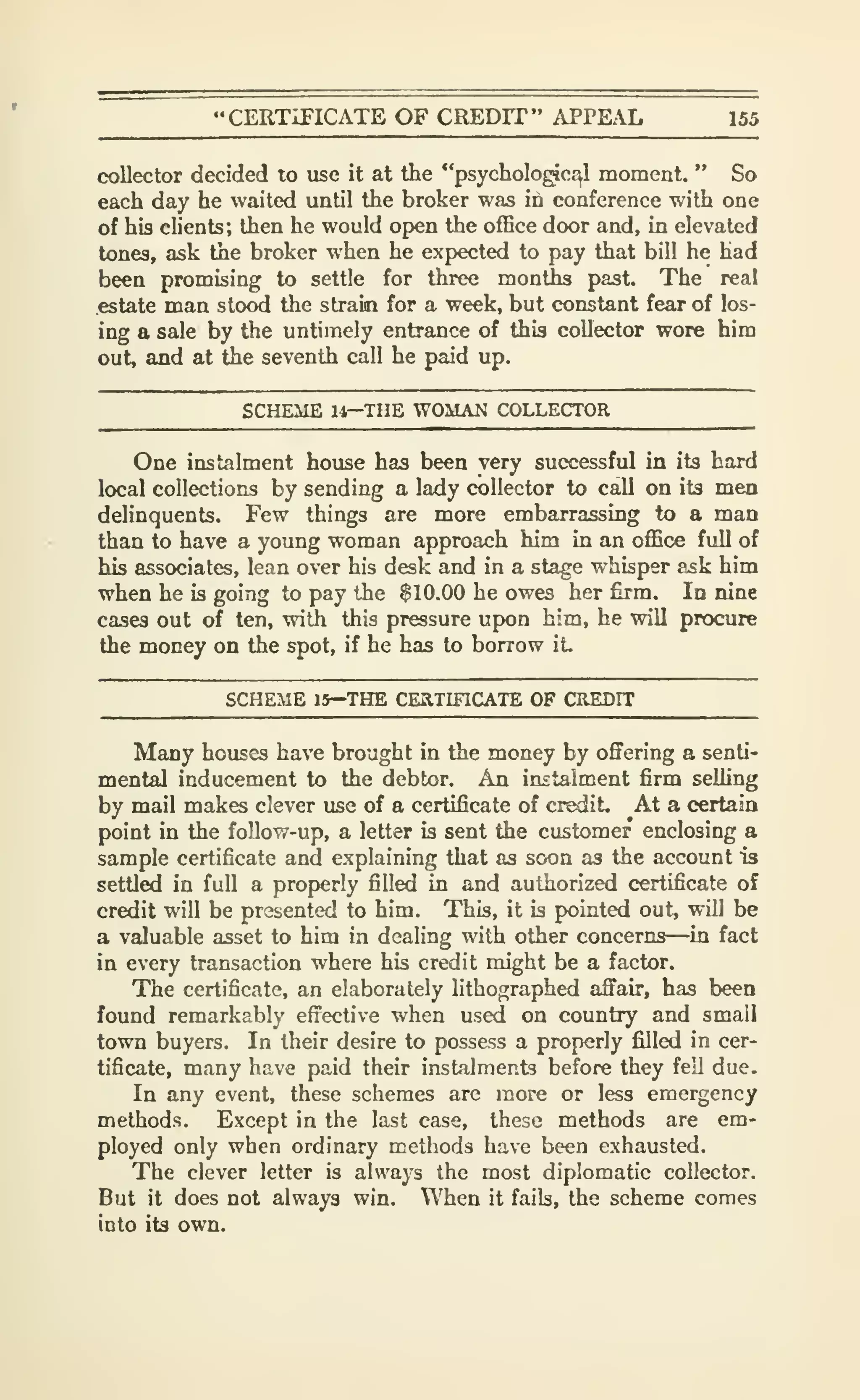 "CERTiriCATE OF CREDIT" APPEAL 155
collector decided to use it at the "psycholo^c^l moment. " So
each day he waited until the broker was in conference with one
of his clients; then he would open the office door and, in elevated
tones, ask the broker when he expected to pay that bill he had
been promising to settle for three months past. The real
.estate man stood the strain for a week, but constant fear of los-
ing a sale by the untimely entrance of this collector wore him
out, and at the seventh call he paid up.
SCHEME U—THE WOMAN COLLECTOR
One instalment house has been very successful in its bard
local collections by sending a lady collector to call on its men
delinquents. Few things are more embarrassing to a man
than to have a young woman approach him in an office full of
his associates, lean over his desk and in a stage whisper ask him
when he is going to pay the $10.00 he owes her firm. In nine
cases out of ten, with this pressure upon him, he vnll procure
the money on the spot, if he has to borrow it
SCHEME 15—THE CEaTIFlCATE OF CREDIT
Many houses have brought in the money by offering a senti-
mental inducement to the debtor. An instalment firm selhng
by mail makes clever use of a certificate of credit. At a certain
point in the follow-up, a letter is sent the customer enclosing a
sample certificate and explaining that as soon as the account is
settled in full a properly filled in and authorized certificate of
credit will be presented to him. This, it is pointed out, wUl be
a valuable asset to him in dealing with other concerns—in fact
in every transaction where his credit might be a factor.
The certificate, an elaborately lithographed affair, has been
found remarkably effective when used on country and small
town buyers. In their desire to possess a properly filled in cer-
tificate, many have paid their instalments before they fell due.
In any event, these schemes are more or less emergency
methods. Except in the last case, these methods are em-
ployed only when ordinary methods have been exhausted.
The clever letter is always the most diplomatic collector.
But it does not always win. When it faib, the scheme comes
into its own.
 