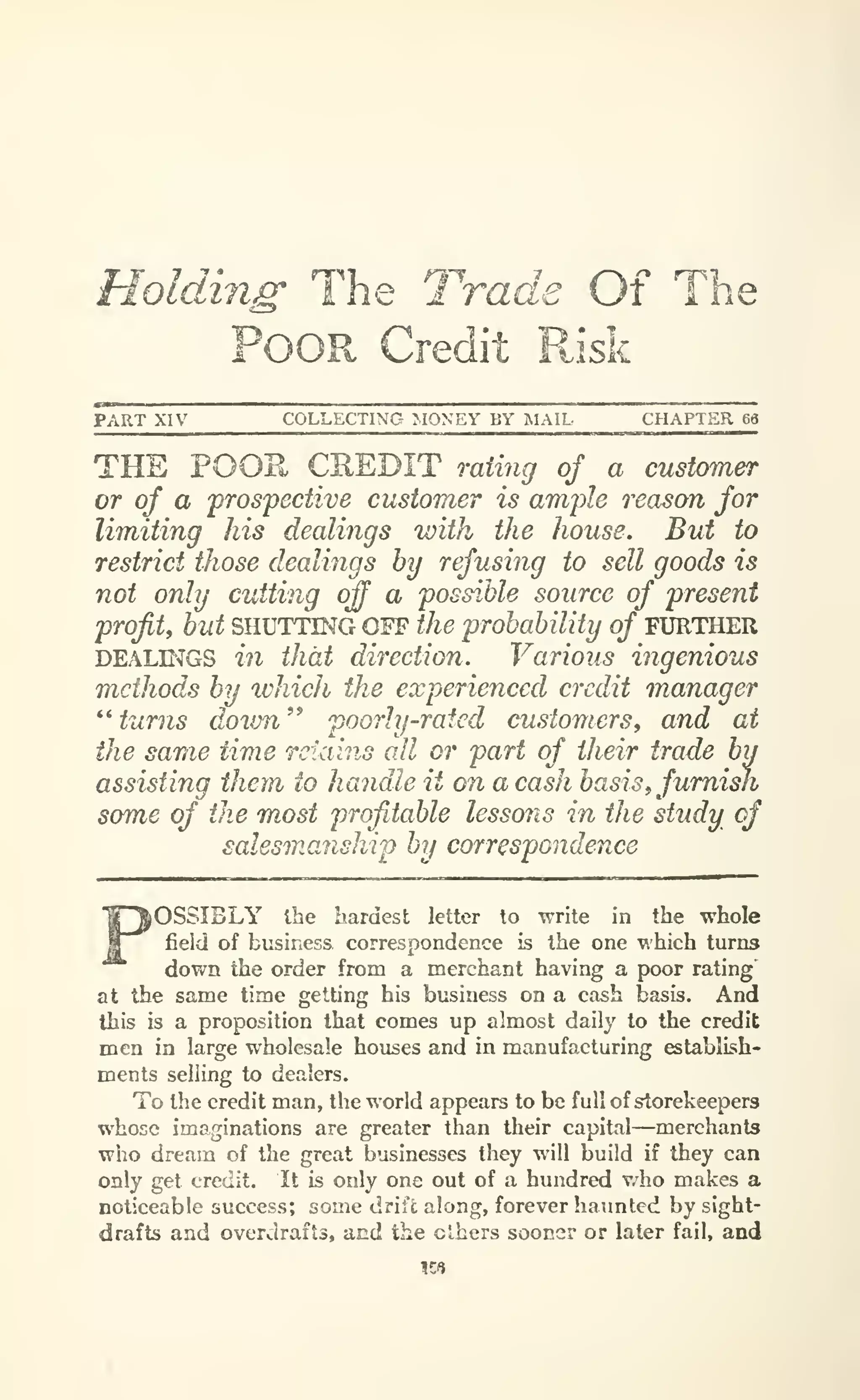 Holding' The Trade Of The
Poor Credit P^isk
PART XIV COLLECTING MONEY BY MAIL CHAPTER 69
THE POOR CREDIT mtmg of a customer
or of a prospective customer is ample reason for
limiting his dealings with the house. But to
restrict those dealings by refusing to sell goods is
not only cutting crff a possible source of present
profit^ but SHUTTING OFF the probability of FXJRTHER
DEAL^GS in that direction. Various ingenious
methods by which the experienced credit manager
^^
turns down^' poorhj-rated customers, and at
the same time retains all or part of their trade by
assisting them to handle it on a cash basis^furnish
some of the most profitable lessons in the study of
salesmanship by correspondence
iOSSIBLY Ibe hardest letter to write in the whole
field of business correspondence is the one which turns
down the order from a merchant having a poor rating
at the same time getting his business on a cash basis. And
this is a proposition that comes up almost daily to the credit
men in large wholesale houses and in manufacturing establLsh-
ments selling to dealers.
To the credit man, the world appears to be full of storekeepers
whose imaginations are greater than their capital—merchants
who dream of the great businesses they will build if they can
only get credit. It is only one out of a hundred v/ho makes a
noticeable success; some drift along, forever haunted by sight-
drafts and overdrafts, and the others sooner or later fail, and
158
 