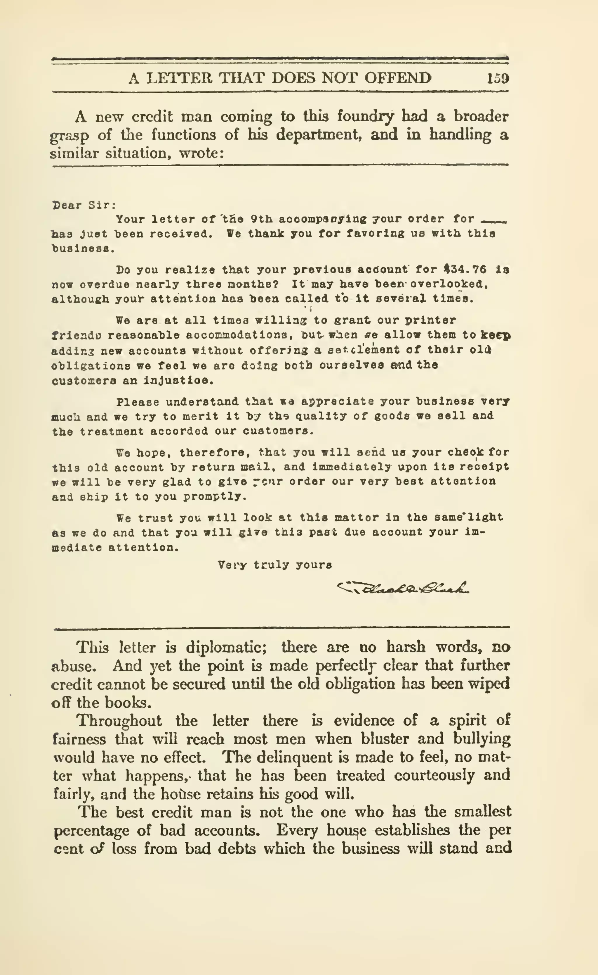 A LETTER THAT DOES NOT OFFEND 159
A new credit man coming to this foundry had a broader
grasp of the functions of his department, and in handling a
similar situation, wrote:
Sear Slr:
Your letter of 'tE« 9th aceompaDylng your order for ___
lias Just teen received. We thank you for favoring us with thla
>)U8lnes8.
Do you realize that your previous acdount for #34.76 Is
now overdue nearly three months? It may have heen overlooked,
although your attention has heea called to It seveial times.
We are at all times willing to grant our printer
friendo reasonahle aocommodations, but- w^en «e allow them to keep
addir.3 new accounts without offering a aat.cl'ement of their old
ohligations we feel we are doing both ourselves and the
customers an Injustloe.
Please understand that ite appreciate your business very
fflucli and we try to merit it hy tho quality of goods wa sell and
the treatment accorded our customers.
We hope, therefore, that you will send us your cheok for
this old account hy return mail, and Immediately upon its receipt
we will be very glad to give rc'ir order our very beat attention
and ship it to you promptly.
We trust you will look at this matter in the same'llght
fig we do and that you will give thla past due account your im-
mediate attention.
Vei'y truly yours
This letter is diplomatic; there are no harsh words, no
Abuse. And yet the point is made perfectly clear that further
credit cannot be secured imtil the old obligation has been wiped
off the books.
Throughout the letter there is evidence of a spirit of
fairness that will reach most men when bluster and bullying
would have no effect. The delinquent is made to feel, no mat-
ter what happens, that he has been treated courteously and
fairly, and the hotlse retains his good will.
The best credit man is not the one who has the smallest
percentage of bad accounts. Every hou^e establishes the per
cont o^ loss from bad debts which the business will stand and
 
